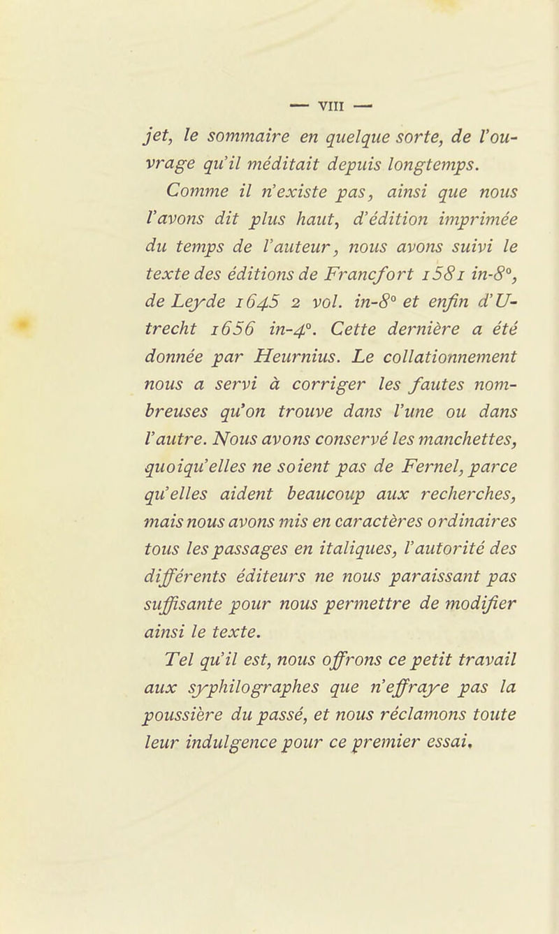 jet, le sommaire en quelque sorte, de l'ou- vrage qu'il méditait depuis longtemps. Comme il n'existe pas, ainsi que nous l'avons dit plus haut, d'édition imprimée du temps de l'auteur, nous avons suivi le texte des éditions de Francfort i58i in-8°, de Lejrde 1645 2 vol. in-8° et enfin d'U- trecht 1656 in-4°. Cette de}~nière a été donnée par Heurnius. Le collationnement nous a servi à corriger les fautes nom- breuses qu'on trouve dans l'une ou dans l'autre. Nous avons conservé les maîichettes, quoiqu'elles ne soient pas de Fernel, parce qu'elles aident beaucoup aux recherches, mais nous avons mis en caractères ordinaires tous les passages en italiques, l'autorité des différents éditeurs ne nous paraissant pas suffisante pour nous permettre de modifier ainsi le texte. Tel qu'il est, nous offrons ce petit travail aux syphilo graphes que n'effraye pas la poussière du passé, et nous réclamons toute leur indulgence pour ce premier essai.