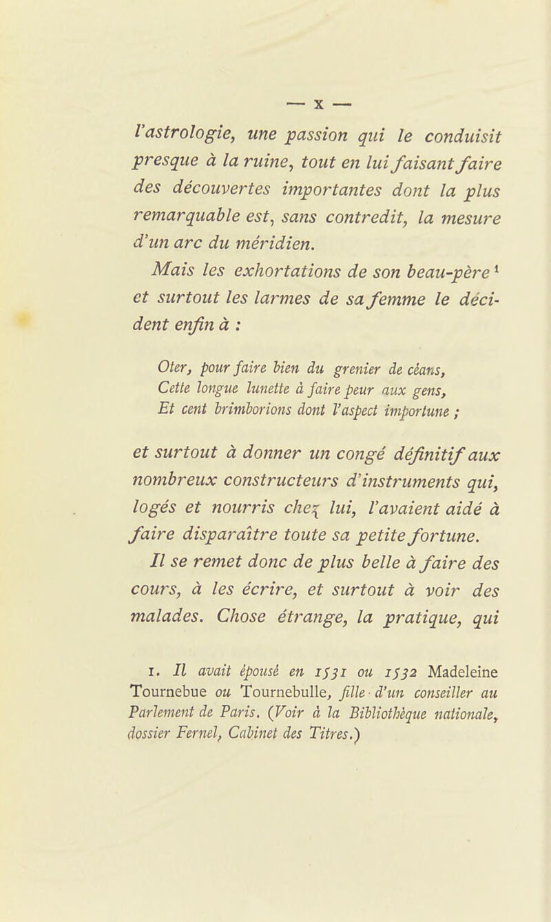 l'astrologie, une passion qui le conduisit presque à la ruine, tout en lui faisant faire des découvertes importantes dont la plus remarquable est, sans contredit, la mesure d'un arc du méridien. Mais les exhortations de son beau-père * et surtout les larmes de sa femme le déci- dent enfin à : Oter, pour faire lien du grenier de dans, Cette longue lunette à faire peur aux gens. Et cent brimborions dont l'aspect importune ; et surtout à donner un congé définitif aux nombreux constructeurs d'instruments qui, logés et nourris che:{ lui, l'avaient aidé à faire disparaître toute sa petite fortune. Il se remet donc de plus belle à faire des cours, à les écrire, et surtout à voir des malades. Chose étrange, la pratique, qui I. Il avait épousé en i^^i ou 1^32 Madeleine Tournebue ou TournebuUe, fille d'un conseiller au Parlement de Paris. (Voir à la Bibliothèque naiionaUy dossier Fernel, Cabinet des Titres.)
