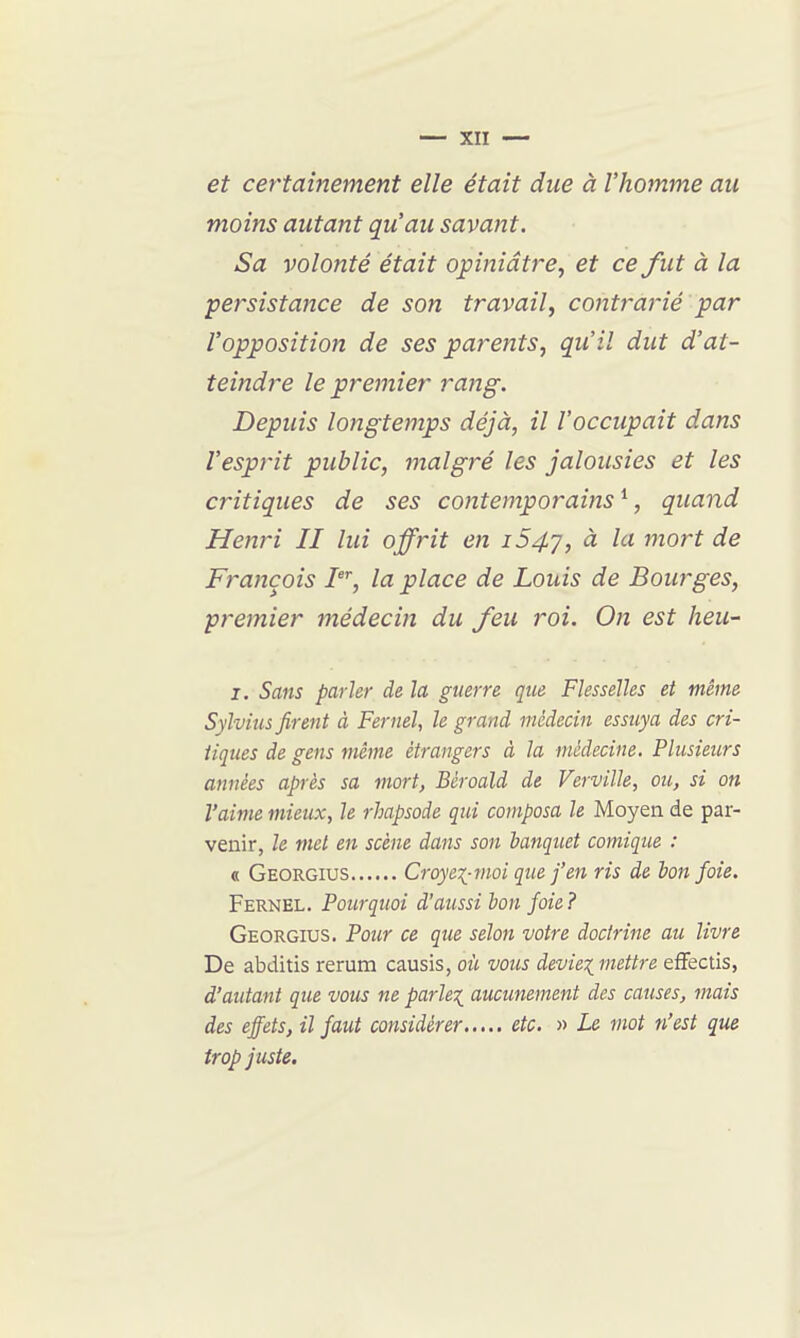 et certainement elle était due à l'homme au moins autant qu'au savant. Sa volonté était opiniâtre, et ce fut à la persistance de son travail, contrarié par l'opposition de ses parents, qu'il dut d'at- teindre le premier rang. Depuis longtemps déjà, il l'occupait dans l'esprit public, malgré les jalousies et les critiques de ses contemporains ^, quand Henri II lui offrit en i54j, à la mort de François la place de Louis de Bourges, premier 77îédecin du feu roi. On est heu- I. Sans parler de la guerre que Flesseïles et même Sylvnis firent à Fernel, le grand médecin essuya des cri- tiques de gens même étrangers à la médecine. Plusieurs années après sa mort, Béroald de Verville, ou, si on l'aime mieux, le rhapsode qui composa le Moyen de par- venir, le met en scène dans son batiquet comique : « Georgius Croyei-moi que j'en ris de bon foie. Fernel. Pourquoi d'aussi bon foie ? Georgius. Pour ce que selon votre doctrine au livre De abditis rerum causis, où vous devieiniettre efFectis, d'autant que vous ne parîe:(^ aucunement des causes, mais des effets, il faut considérer etc. » Le mot n'est que trop juste.