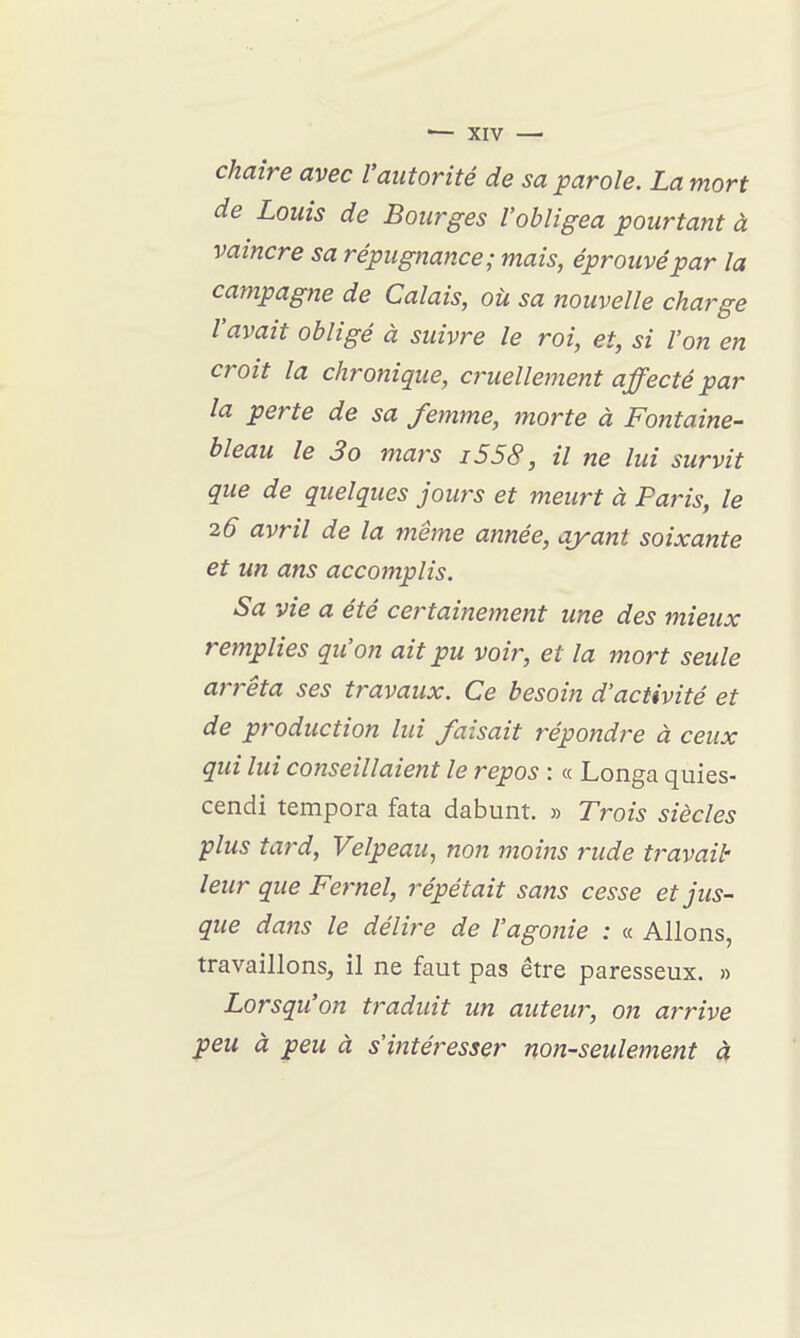 chaire avec l'autorité de sa parole. La mort de Louis de Bourges l'obligea pourtant à vaincre sa répugnance; mais, éprouvé par la campagne de Calais, où sa nouvelle charge l'avait obligé à suivre le roi, et, si l'on en croit la chronique, cruellement affecté par la perte de sa femme, morte à Fontaine- bleau le 3o mars i558, il ne lui survit que de quelques jours et meurt à Paris, le 26 avril de la même année, ayant soixante et un ans accomplis. Sa vie a été ce^^tainement une des mieux remplies qu'on ait pu voir, et la mort seule arrêta ses travaux. Ce besoin d'activité et de production lui faisait répondre à ceux qui lui conseillaient le repos : « Longa quies- cendi tempora fata dabunt. » Trois siècles plus tard, Velpeau, non moins rude t?-avail' leur que Fernel, répétait sans cesse et jus- que dajis le délire de l'agonie : « Allons, travaillons, il ne faut pas être paresseux. » Lorsqu'on traduit un auteur, on ai'rive peu à peu à s'intéresser non-seulement à