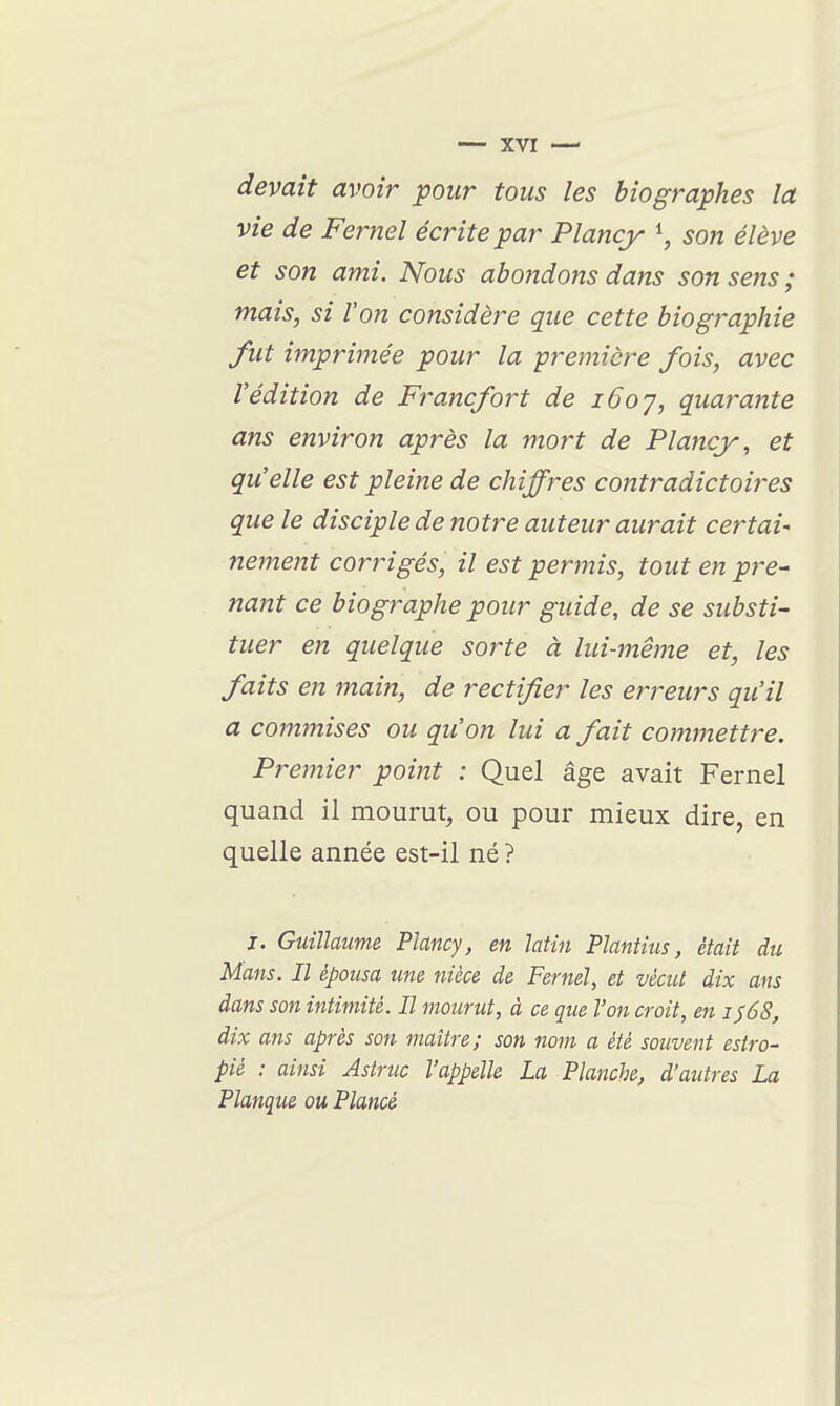 devait avoir pour tous les biographes la vie de Fernel écrite par Plancy \ son élève et son ami. Nous abondons dans son sens ; mais, si l'on considère que cette biographie fut imprimée pour la première fois, avec l'édition de Francfort de i6oy, quarante ans environ après la mort de Plancy, et qu'elle est pleine de chiffres contradictoires que le disciple de notre auteur aurait certai- nement corrigés, il est permis, tout en pre- nant ce biographe pour guide, de se substi- tuer en quelque sorte à lui-même et, les faits en main, de rectifier les erreurs qu'il a commises ou qu'on lui a fait commettre. Premier point : Quel âge avait Fernel quand il mourut^ ou pour mieux dire, en quelle année est-il né ? j. Guillaume Plancy, en latin Plantius, était du Mans. Il épousa une nièce de Fernel, et vécut dix ans dans son intimité. Il mourut, à ce que l'on croit, en is6S, dix ans après son maître; son nom a été souvent estro- pié : ainsi Astruc l'appelle La Planche, d'autres La Planqua ou, Plancé
