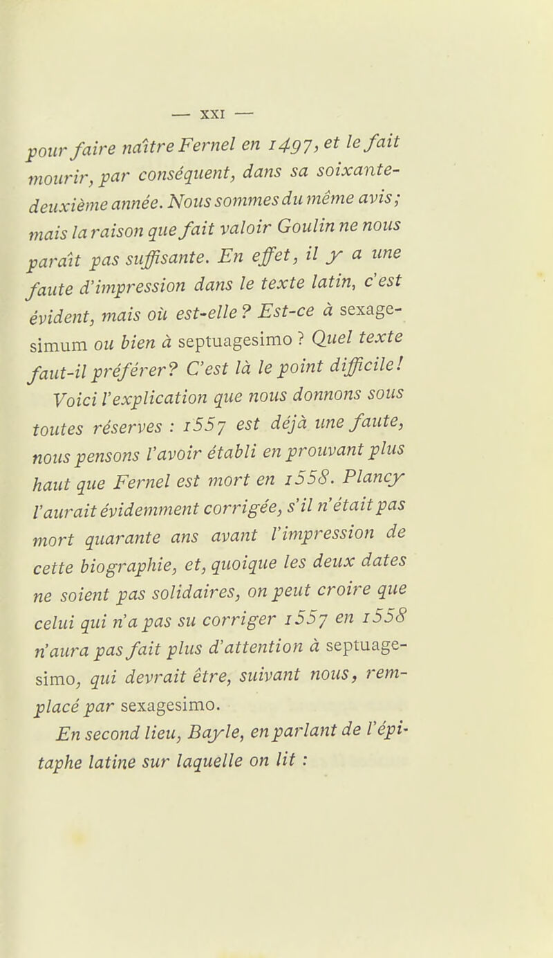 pour faire naître Fernel en i497, et le fait mourir, par conséquent, dans sa soixante- deuxième année. Nous sommes du même avis; mais la raison que fait valoir Goulin ne nous parait pas suffisante. En effet, il y a une faute d'impression datis le texte latin, c'est évident, mais oii est-elle? Est-ce à sexage- simum ou bien à septuagesimo ? Quel texte faut-il préférer? C'est là le point difficile! Voici l'explication que nous donnons sous toutes réserves : i55j est déjà une faute, nous pensons l'avoir établi en prouvant plus haut que Fernel est mort en i558. Plancy l'aurait évidemment corj'igée, s'il n'était pas mort quarante ans avant l'impression de cette biographie, et, quoique les deux dates ne soient pas solidaires, on peut croire que celui qui n'a pas su corriger i55j en i558 n'aura pas fait plus d'attention à septuage- simo, qui devrait être, suivant nous, rem- placé par sexagesimo. En second lieu, Bayle, en parlant de l'épi- taphe latine sur laquelle on lit :