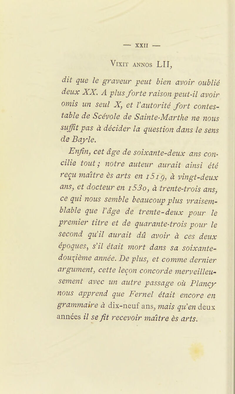 Vixn ANNos LU, dit que le graveur peut bien avoir oublié deux XX. A plus forte raison peut-il avoir omis un seul X, et l'autorité fort contes- table de Scévole de Sainte-Marthe ne nous suffit pas à décider la question dans le sens de Bqyle. Enfin, cet âge de soixante-deux ans con- cilie tout; notre auteur aurait ainsi été reçu maître ès arts en i5ig, à vingt-deux ans, et docteur en i53o, à trente-trois ans, ce qui nous semble beaucoup plus vraisem- blable que l'âge de trente-deux pour le premier titre et de quarante-trois pour le second qu'il aurait dû avoir à ces deux époques, s'il était mort dans sa soixante- douzième année. De plus, et comme dernier argwnent, cette leçon concorde merveilleu- sement avec un autre passage oii Plaiicy nous apprend que Fernel était encore en grammaire à dix-neuf ans, mais qu'en deux années // se fit recevoir maître ès arts.