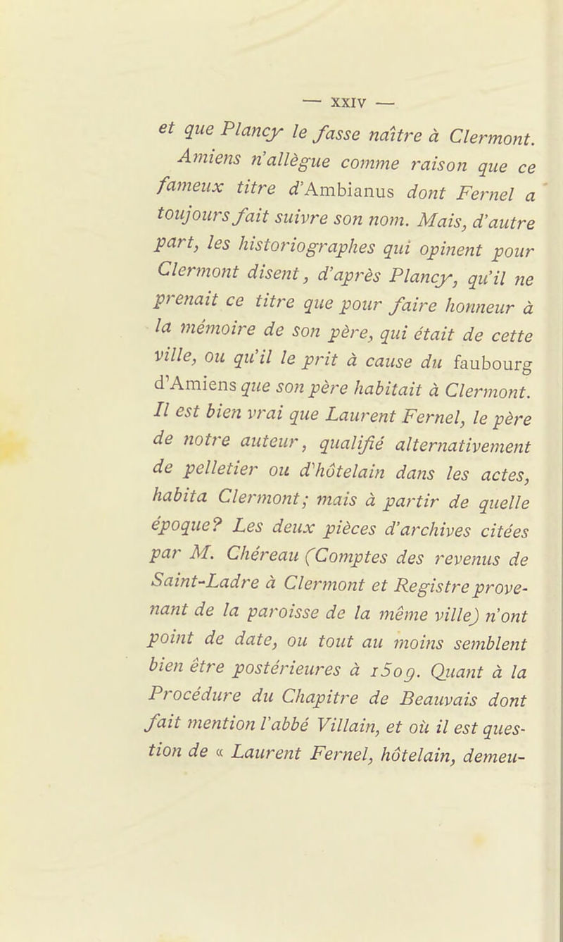 et que Plancy le fasse naître à Clermorit. Amieîis n'allègue comme raison que ce fameux titre i^'Ambianus dont Fernel a toujours fait suivre son nom. Mais, d'autre part, les historiographes qui opinent pour Clermont disent, d'après Plancy, qu'il ne prenait ce titre que pour faire honneur à la mémoire de son père, qui était de cette ville, ou qu'il le prit à cause du faubourg d'Amiens que son père habitait à Clermont. Il est bien vrai que Laurent Fernel, le père de notre auteur, qualifié alternativement de pelletier ou dliôtelain dans les actes, habita Clermont; mais à partir de quelle époque? Les deux pièces d'aixhives citées par M. Chéreau (Comptes des revenus de Saint-Ladre à Clermont et Registre prove- nant de la paroisse de la même ville) n'ont point de date, ou tout au moins semblent bien être postérieures à i5og. Quant à la Procédure du Chapitre de Beauvais dont fait mention l'abbé Villain, et où il est ques- tion de « Laurent Fernel, hôtelain, demeu-
