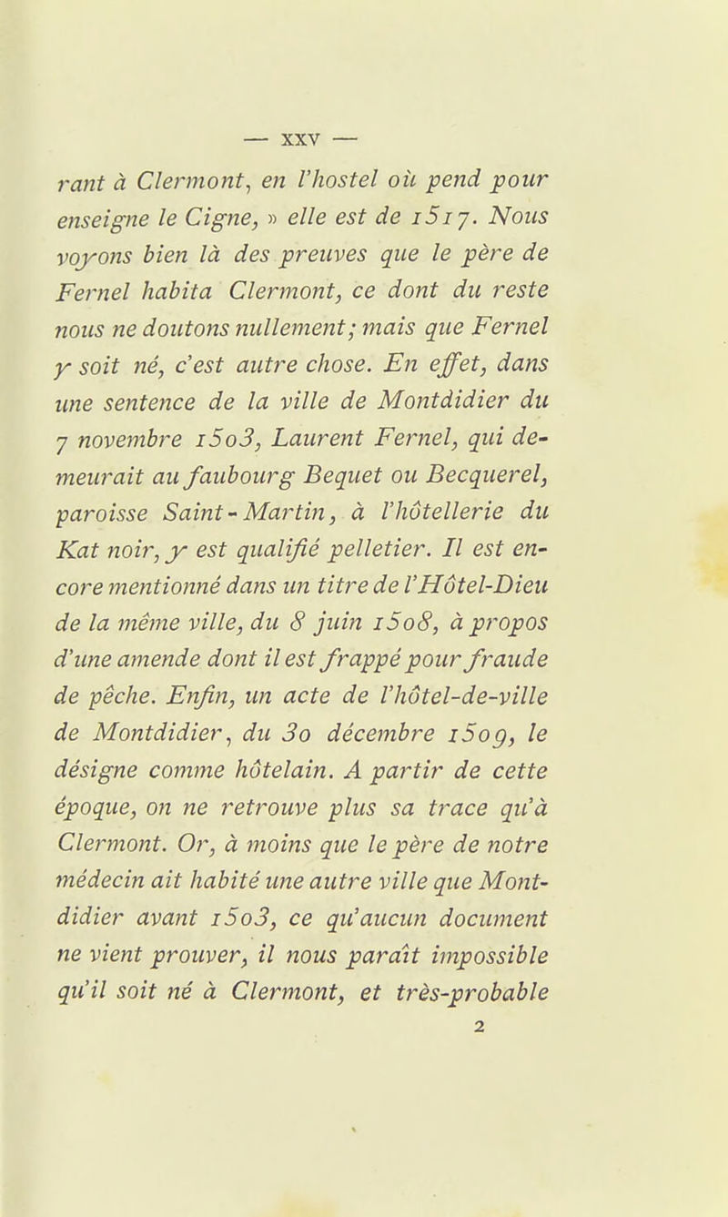 rant à Clennont, en l'hostel où pend pour enseigne le Cigne, » elle est de i5iy. Nous voyons bien là des preuves que le père de Fernel habita Clermont, ce dont du reste nous ne doutons nullement; mais que Fernel y soit né, c'est autre chose. En effet, dans une sentence de la ville de Montdidier du 7 novembre i5o3, Laurent Fernel, qui de- meurait au faubourg Bequet ou Becquerel, paroisse Saint - Martin, à l'hôtellerie du Kat noir, y est qualifié pelletier. Il est en- core mentionné dans un titre de l'Hôtel-Dieu de la même ville, du 8 juin i5o8, à propos d'une amende dont il est frappé pour fraude de pêche. Enfin, un acte de l'hôtel-de-ville de Montdidier ^ du 3o décembre i5og, le désigne comme hôtelain. A partir de cette époque, on ne retrouve plus sa trace qu'à Clermont. Or, à moins que le père de notre médecin ait habité une autre ville que Mont- didier avant i5o3, ce qu'aucun document ne vient prouver, il nous paraît impossible qu'il soit né à Clermont, et très-probable 2
