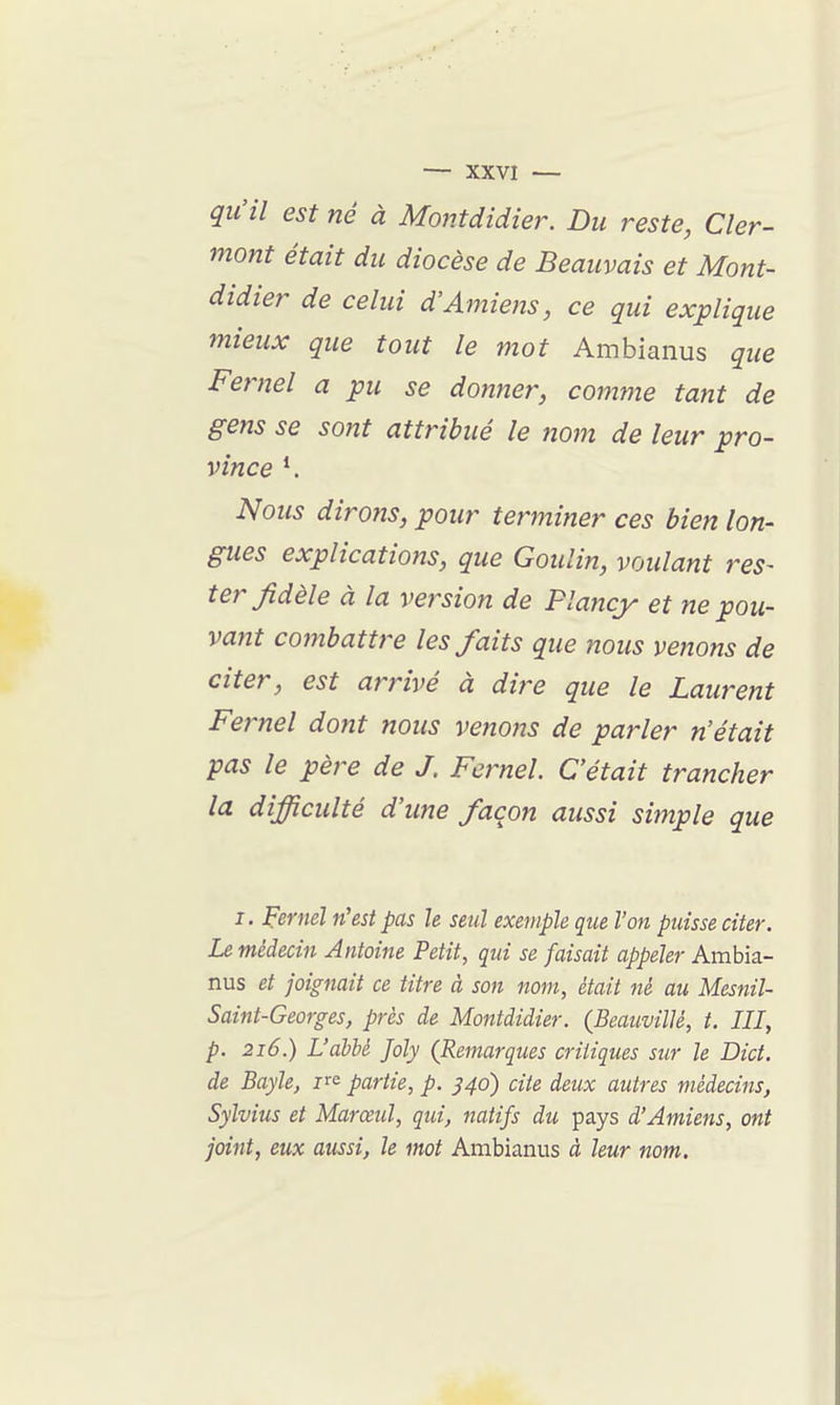 qu'il est né à Montdidie}\ Du reste, Cler- mont était du diocèse de Beauvais et Mont- didier de celui d'Amiens, ce qui explique mieux que tout le mot Ambianus que Fernel a pu se donner, comme tant de gens se sont attribué le nom de leur pro- vince *. Nous dirons, pour terminer ces bien lon- gues explications, que Goulin, voulant res- ter fidèle à la version de Plancy et ne pou- vant combattre les faits que nous venons de citer, est arrivé à dire que le Laurent Fernel dont nous venons de parler n'était pas le père de J. Fernel. C'était trancher la difficulté d'une façon aussi simple que I. Fernel n'est pas le seul exemple que l'on puisse citer. Le médecin Antoine Petit, qui se faisait appeler Ambia- nus et joignait ce titre à son nom, était né au Mesnil- Saint-Georges, près de Montdidier. (BeaiivilU, t. III, p. 216.) L'abbé Joly (Remarques critiques sur le Dict. de Bayle, partie, p. ^40) cite deux autres médecins, Sylvius et Marœul, qui, 7iatifs du pays d'Amiens, ont joint, eux aussi, le mot Ambianus à leur nom.
