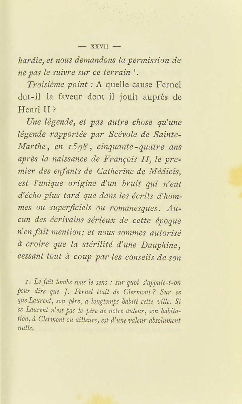 hardie, et nous demandons la permission de ne pas le suivre sur ce terrain Troisième point : A quelle cause Fernel dut-il la faveur dont il jouit auprès de Henri II ? Une légende, et pas autre chose qu'une légende rapportée par Scévole de Sainte- Marthe, en i5g8, cinquante - quatre ans après la naissance de François II, le pre- mier des enfants de Catherine de Médicis, est l'imique origine d'un bruit qui n'eut d'écho plus tard que dans les écrits d'hom- mes ou superficiels ou romanesques. Au- cun des écrivains sérieux de cette époque n'en fait mention; et nous sommes autorisé à croire que la stérilité d'une Dauphine, cessant tout à coup par les conseils de son 1. Le fait tombe sous le sens : sur quoi s'appuie-t-on pour dire que J. Fernel était de Clermont ? Sur ce que Laurent, son père, a longtemps habité cette ville. Si ce Laurent n'est pas le père de notre auteur, son habita- tion, à Clermont ou ailleurs, est d'une valeur absolument nulle.