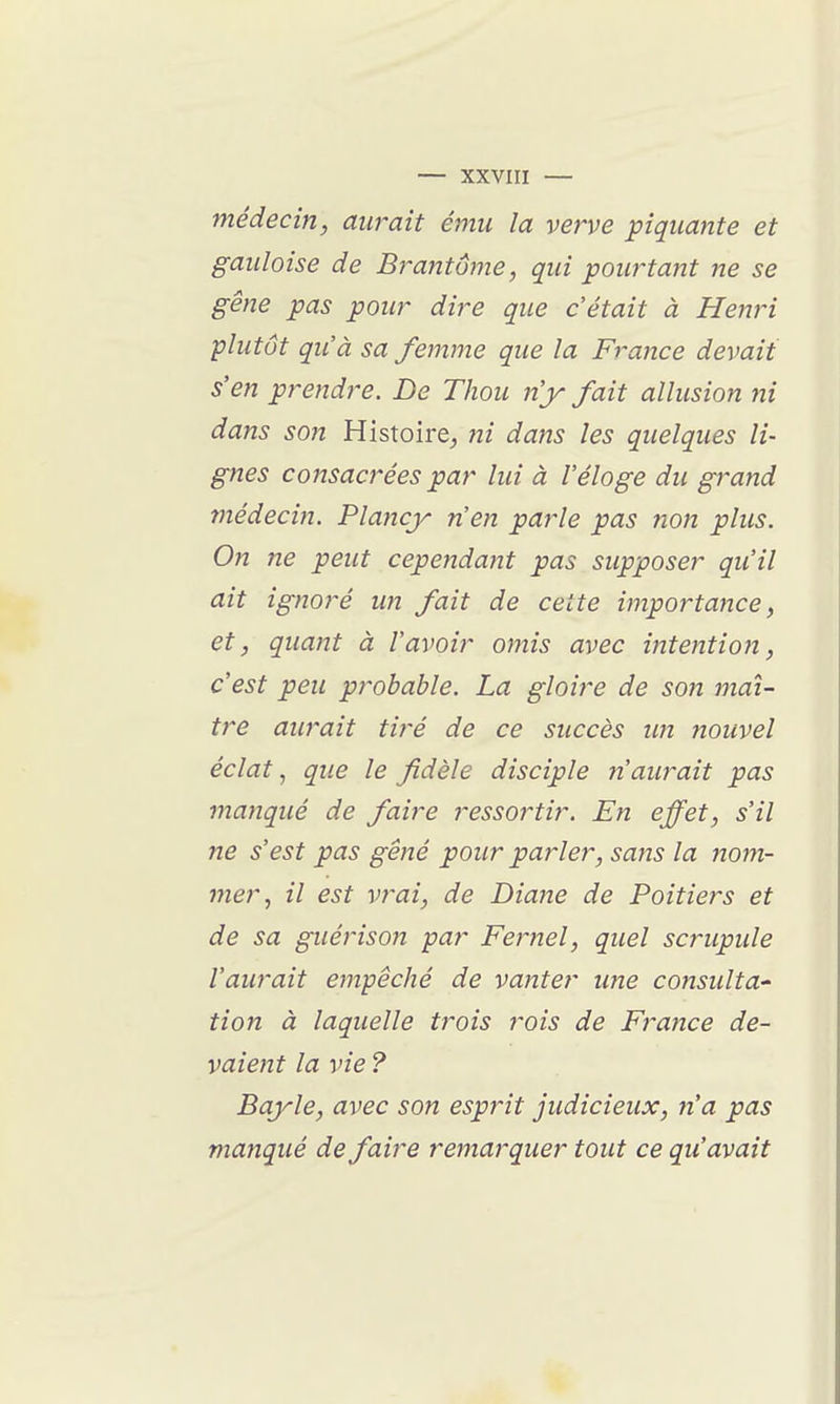 médecin, aurait ému la verve piquante et gauloise de Bj~antume, qui pourtant ne se gêne pas pour dire que c'était à Henri plutôt qu'à sa femme que la France devait s'en prendre. De Thou n'y fait allusion ni dans son Histoire, ni dans les quelques li- gnes consacrées par lui à l'éloge du grand médecin. Plancy n'en parle pas non plus. On ne peut cependant pas supposer qu'il ait ignoj-é un fait de cette importance, et, quant à l'avoir omis avec intention, c'est peu probable. La gloire de son maî- tre aurait tiré de ce succès un nouvel éclat ^ que le fidèle disciple n'aurait pas manqué de faire ressortir. En effet, s'il ne s'est pas gêné pour parler, sans la nom- mer, il est vrai, de Diaite de Poitiers et de sa guérison par Fernel, quel scrupule l'aurait empêché de vanter une consulta' tion à laquelle trois rois de France de- vaient la vie ? Bayle, avec son esprit judicieux, n'a pas manqué de faire remarquer tout ce qu'avait