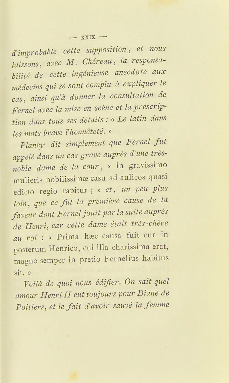 d'improbable cette supposition, et nous laissons, avec M. Cliéreau, la responsa- bilité de cette ingénieuse anecdote aux médecins qui se sont complu à expliquer le cas, ainsi qu'à donner la consultation de Fernel avec la mise en scène et la prescrip- tion dans tous ses détails : « Le latin dans les mots brave l'honnêteté. » Plancy dit simplement que Fernel fut appelé dans un cas grave auprès d'une très- noble dame de la cour, « in gravissimo mulieris nobilissimse casu ad aulicos quasi edicto regio rapimr ; » et, un peu plus loin, que ce fut la première cause de la faveur dont Fernel jouit parla suite auprès de Henri, car cette dame était très-chère au roi : « Prima haec causa fuit cur in posterum Henrico, cui illa charissima erat, magno semper in pretio Fernelius habitus sit. » Voilà de quoi nous édifier. On sait quel amour Henri U eut toujours pour Diane de Poitiers, et le fait d'avoir sauvé la femme