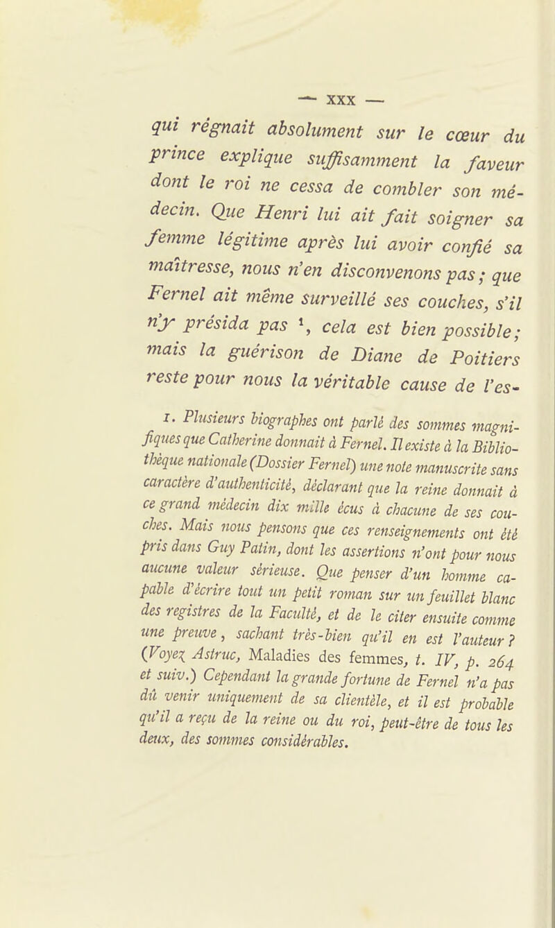 qui régnait absolument sur le cœur du prince explique suffisamment la faveur dont le roi ne cessa de combler son mé- decin. Que Henri lui ait fait soigner sa femme légitime après lui avoir confié sa maîtresse, nous n'en disconvenons pas; que Fernel ait même surveillé ses couches, s'il n'y présida pas \ cela est bien possible; mais la guérison de Diane de Poitiers reste pour nous la véritable cause de l'es- I. Plusieurs biographes ont parlé des sommes magni- fiques que Catherine donnait à Fernel. Il existe à la Biblio- thèque nationale (Dossier Fernel) une note manuscrite sans caractère d'authenticité, déclarant que la reine donnait à ce grand médecin dix mille écus à chacune de ses cou- ches. Mais nous pensons que ces renseignements ont été pris dans Guy Patin, dont les assertions n'ont pour nous aucune valeur sérieuse. Que penser d'un homme ca- pable d'écrire tout un petit roman sur un feuillet blanc des registres de la Faculté, et de h citer ensuite comme une preuve, sachant très-bien qu'il en est l'auteur? (Voyei Astruc, Maladies des femmes, t. IV, p. 264 et suiv.) Cependant la grande fortune de Fernel n'a pas dû venir uniquement de sa clientèle, et il est probable qu'il a reçu de la reine ou du roi, peut-être de tous les deux, des sommes considérables.