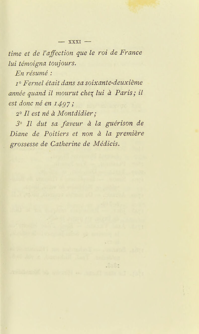 time et de l'affection que le roi de France lui témoigna toujours. En résumé : 1° Fernel était dans sa soixante-deuxième année quand il mourut che;( lui à Paris ; il est donc né en i4gj ; 2° Il est né à Montdidier ; 3° Il dut sa faveur à la guérison de Diane de Poitiers et non à la ^première grossesse de Catherine de Médicis.