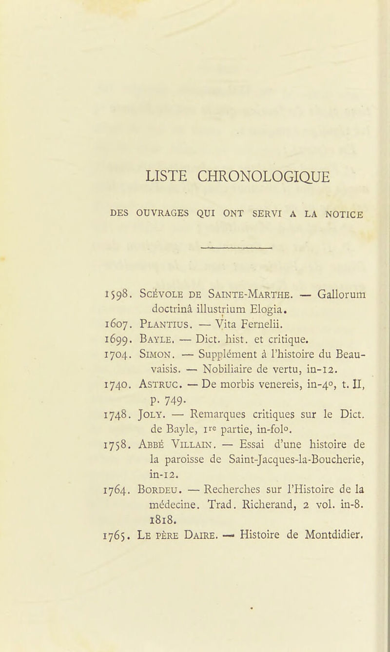 LISTE CHRONOLOGIQUE DES OUVRAGES QUI ONT SERVI A LA NOTICE 1598. ScÉvoLE DE Sainte-Marthe. — Gallorum doctrinâ illustrium Elogia. 1607. Plantius. — Vita Feruelii. 1699. Bayle. — Dict. hist. et critique. 1704. Simon. — Supplément à l'histoire du Beau- vaisis. — Nobiliaire de vertu, in-12. 1740. AsTRUC. — De morbis venereis, in-40, t. II, p. 749. 1748. JoLY. — Remarques critiques sur le Dict. de Bayle, ire partie, in-folo. 1758. Abbé Villain. — Essai d'une histoire de la paroisse de Saint-Jacques-la-Boucherie, in-i2. 1764. Bordeu. — Recherches sur l'Histoire de la médecine. Trad. Richerand, 2 vol. in-8. 1818. 1765. Le père Daire. — Histoire de Montdidier.