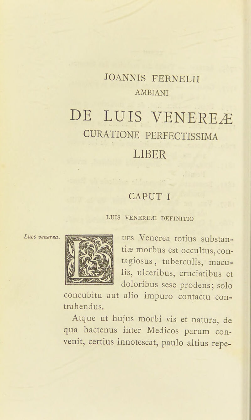 JOANNIS FERNELII AMBIANI DE LUIS VENEREE CURATIONE PERFECTISSIMA LIBER CAPUT I LUIS VENERE/E DEFINITIO UEs Venerea totius substan- tiœ morbus est occultus,con- tagiosus, tuberculis, macu- lis, ulceribus, cruciatibus et doloribus sese prodens; solo concubitu aut alio impuro contactu con- trahendus. Atque ut hujus morbi vis et natura, de qua hactenus inter Medicos parum con- venit, certius innotescat, paulo altius repe-