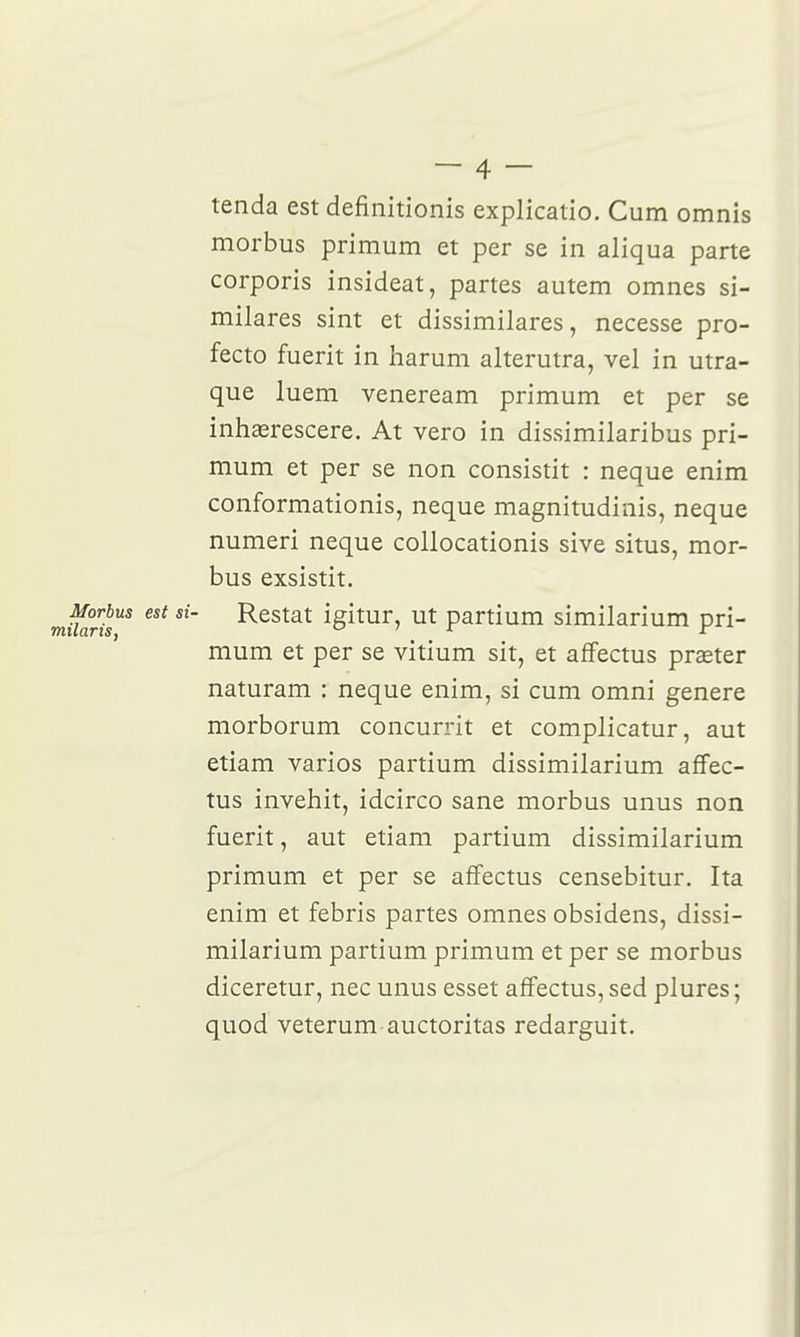 tenda est definitionis explicatio. Cum omnis morbus primum et per se in aliqua parte corporis insideat, partes autem omnes si- milares sint et dissimilares, necesse pro- fecto fuerit in Iiarum alterutra, vel in utra- que luem veneream primum et per se inhaerescere. At vero in dissimilaribus pri- mum et per se non consistit : neque enim conformationis, neque magnitudinis, neque numeri neque collocationis sive situs, mor- bus exsistit. Restât igitur, ut partium similarium pri- mum et per se vitium sit, et affectus preeter naturam : neque enim, si cum omni génère morborum concurrit et complicatur, aut etiam varios partium dissimilarium affec- tus invehit, idcirco sane morbus unus non fuerit, aut etiam partium dissimilarium primum et per se affectus censebitur. Ita enim et febris partes omnes obsidens, dissi- milarium partium primum et per se morbus diceretur, nec unus esset affectus, sed plures; quod veterum auctoritas redarguit.