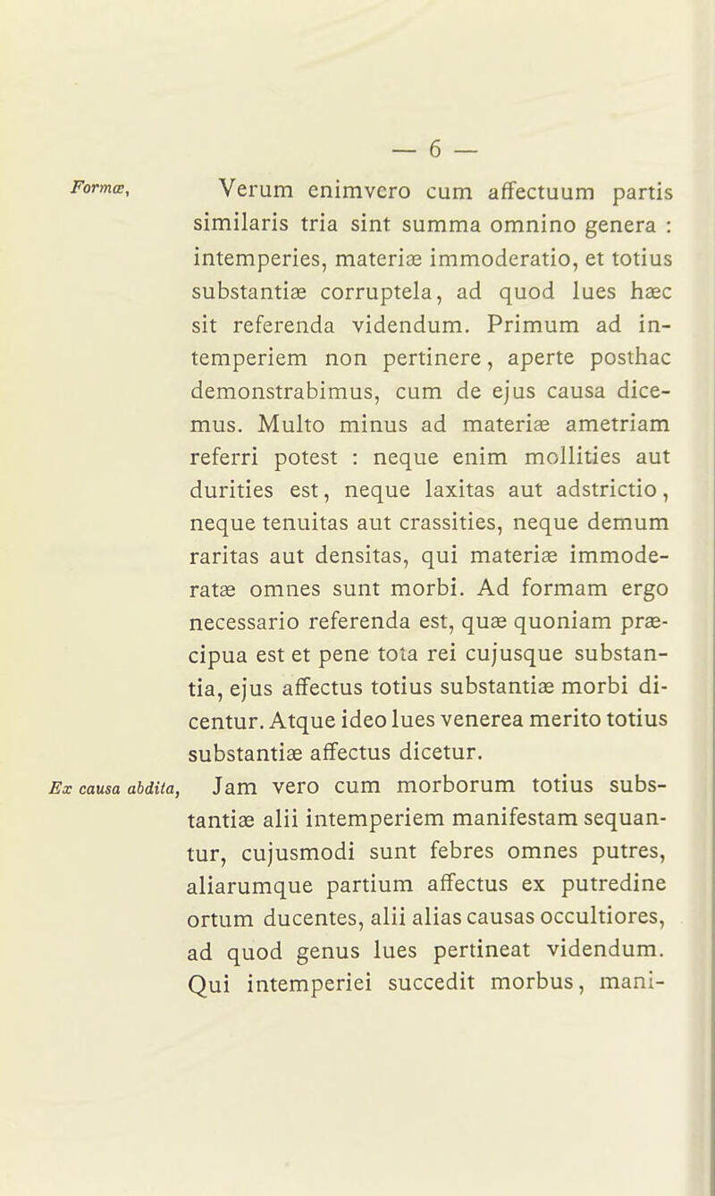 Formœ, Veruin enimvero cum affectuum partis similaris tria sint summa omnino gênera : intempéries, materias immoderatio, et totius substantiae corruptela, ad quod lues hase sit referenda videndum. Primum ad in- temperiem non pertinere, aperte postliac demonstrabimus, cum de ejus causa dice- mus. Multo minus ad materia; ametriam referri potest : neque enim mollities aut durities est, neque laxitas aut adstrictio, neque tenuitas aut crassities, neque demum raritas aut densitas, qui materise immode- ratae omnes sunt morbi. Ad formam ergo necessario referenda est, quse quoniam prae- cipua est et pene toîa rei cujusque substan- tia, ejus afîectus totius substantiœ morbi di- centur. Atque ideo lues venerea merito totius substantiae affectus dicetur. Ex causa abdita, Jam vero cum morborum totius subs- tantiae alii intemperiem manifestam sequan- tur, cujusmodi sunt febres omnes putres, aliarumque partium affectus ex putredine ortum ducentes, alii alias causas occultiores, ad quod genus lues pertineat videndum. Qui intemperiei succedit morbus, mani-