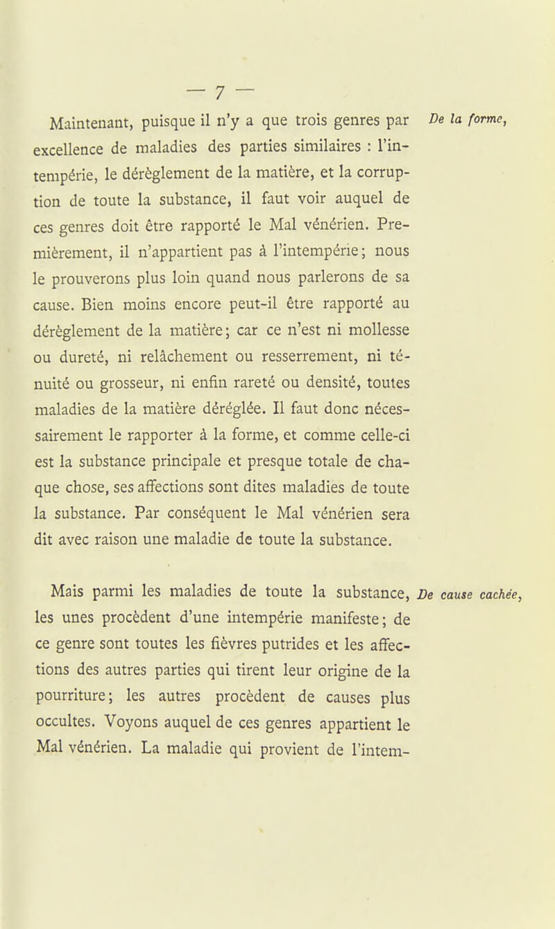 Maintenant, puisque il n'y a que trois genres par f e la forme, excellence de maladies des parties similaires : l'in- tempérie, le dérèglement de la matière, et la corrup- tion de toute la substance, il faut voir auquel de ces genres doit être rapporté le Mal vénérien. Pre- mièrement, il n'appartient pas à l'intempérie; nous le prouverons plus loin quand nous parlerons de sa cause. Bien moins encore peut-il être rapporté au dérèglement de la matière; car ce n'est ni mollesse ou dureté, ni relâchement ou resserrement, ni té- nuité ou grosseur, ni enfin rareté ou densité, toutes maladies de la matière déréglée. Il faut donc néces- sairement le rapporter à la forme, et comme celle-ci est la substance principale et presque totale de cha- que chose, ses affections sont dites maladies de toute la substance. Par conséquent le Mal vénérien sera dit avec raison une maladie de toute la substance. Mais parmi les maladies de toute la substance. De cause cachée, les unes procèdent d'une intempérie manifeste; de ce genre sont toutes les fièvres putrides et les affec- tions des autres parties qui tirent leur origine de la pourriture; les autres procèdent de causes plus occultes. Voyons auquel de ces genres appartient le Mal vénérien. La maladie qui provient de l'intem-