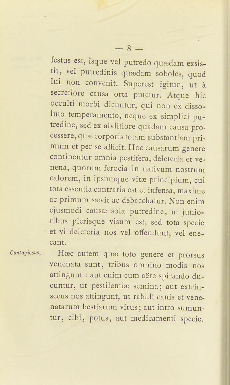 festus est, isque vel putredo quœdam exsis- tit, vel putredinis quœdam soboles, quod lui non convenit. Superest igitur, ut à secretiore causa orta putetur. Atque hic occulti morbi dicuntur, qui non ex disso- luto temperamento, neque ex simplici pu- tredine, sed ex abditiore quadam causa pro- cessere, quse corporis totam substantiam pri- mum et per se afficit. Hoc causarum génère continentur omnia pestifera, deleteria et ve- nena, quorum ferocia in nativum nostrum calorem, in ipsumque vitas principium, cui tota essentia contraria est et infensa, maxime ac primum sasvit ac debacchatur. Non enim ejusmodi causœ sola putredine, ut junio- ribus plerisque visum est, sed tota specie et vi deleteria nos vel ofFendunt, vel ene- cant. Contagiosus. Hœc autem qu£e toto génère et prorsus venenata sunt, tribus omnino modis nos attingunt : aut enim cum aëre spirando du- cuntur, ut pestilentiae semina; aut extrin- secus nos attingunt, ut rabidi canis et vene- natarum bestiarum virus ; aut intro sumun- tur, cibi, potus, aut medicamenti specie,