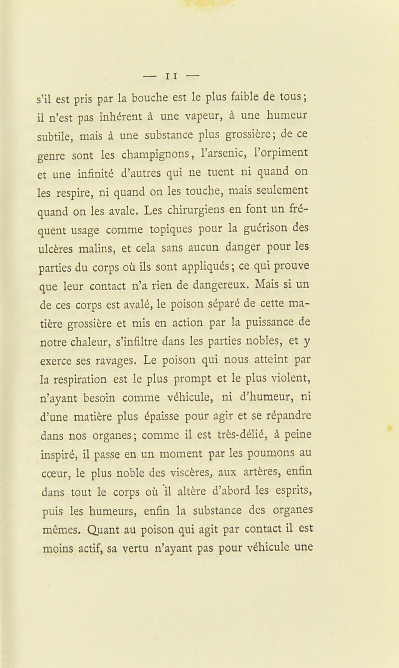 s'il est pris par la bouche est le plus faible de tous ; il n'est pas inhérent à une vapeur, à une humeur subtile, mais à une substance plus grossière; de ce genre sont les champignons, l'arsenic, l'orpiment et une infinité d'autres qui ne tuent ni quand on les respire, ni quand on les touche, mais seulement quand on les avale. Les chirurgiens en font un fré- quent usage comme topiques pour la guérison des ulcères maUns, et cela sans aucun danger pour les parties du corps où ils sont appHqués ; ce qui prouve que leur contact n'a rien de dangereux. Mais si un de ces corps est avalé, le poison séparé de cette ma- tière grossière et mis en action par la puissance de notre chaleur, s'infiltre dans les parties nobles, et y exerce ses ravages. Le poison qui nous atteint par la respiration est le plus prompt et le plus violent, n'ayant besoin comme véhicule, ni d'humeur, ni d'une matière plus épaisse pour agir et se répandre dans nos organes; comme il est très-déUé, à peine inspiré, il passe en un moment par les poumons au cœur, le plus noble des viscères, aux artères, enfin dans tout le corps où il altère d'abord les esprits, puis les humeurs, enfin la substance des organes mêmes. Q.uant au poison qui agit par contact il est moins actif, sa vertu n'ayant pas pour véhicule une