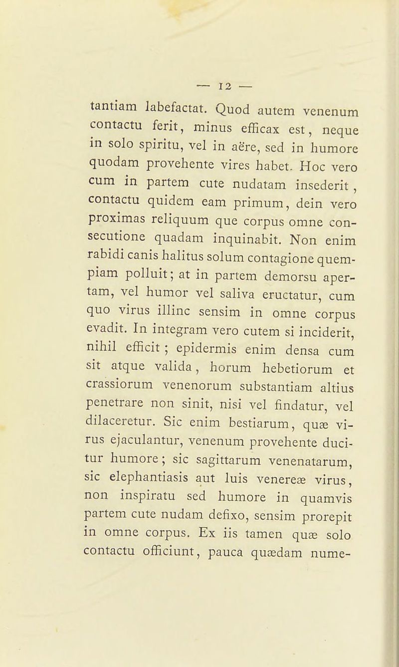 tantiam labefactat. Quod autem venenum contactu ferit, minus efficax est, neque in solo spiritu, vel in aëre, sed in humore quodam provehente vires habet- Hoc vero cum in partem cute nudatam insederit , contactu quidem eam primum, dein vero proximas reliquum que corpus omne con- secutione quadam inquinabit. Non enim rabidi canis halitus solum contagione quem- piam polluit ; at in partem demorsu aper- tam, vel humor vel saliva eructatur, cum quo virus illinc sensim in omne corpus evadit. In integram vero cutem si incident, nihil efficit ; epidermis enim densa cum sit atque valida, horum hebetiorum et crassiorum venenorum substantiam altius penetrare non sinit, nisi vel findatur, vel dilaceretur. Sic enim bestiarum, quœ vi- rus ejaculantur, venenum provehente duci- tur humore; sic sagittarum venenatarum, sic elephantiasis aut luis venereœ virus, non inspiratu sed humore in quamvis partem cute nudam defixo, sensim prorepit in omne corpus. Ex iis tamen quee solo contactu officiunt, pauca quœdam nume-