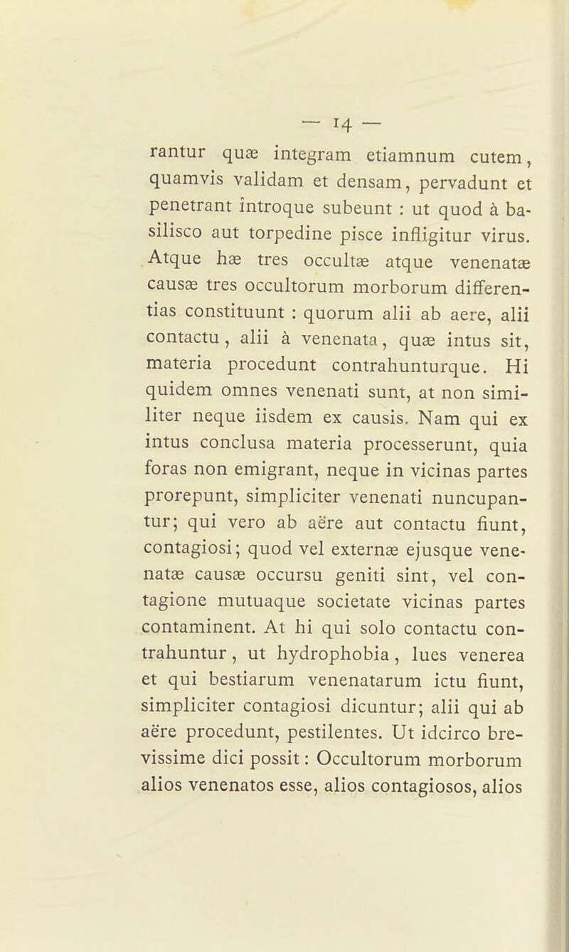 rantur quas integram etiamnum cutem, quamvis validam et densam, pervadunt et pénétrant introque subeunt : ut quod à ba- silisco aut torpedine pisce infligitur virus. Atque hds très occultas atque venenatœ causae très occultorum morborum differen- tias constituunt : quorum alii ab aere, alii contactu, alii à venenata, quse intus sit, materia procedunt contrahunturque. Hi quidem omnes venenati sunt, at non simi- liter neque iisdem ex causis. Nam qui ex intus conclusa materia processerunt, quia foras non emigrant, neque in vicinas partes prorepunt, simpliciter venenati nuncupan- tur; qui vero ab aëre aut contactu fiunt, contagiosi; quod vel exteruce ejusque vene- natœ causae occursu geniti sint, vel con- tagione mutuaque societate vicinas partes contaminent. At hi qui solo contactu con- trahuntur, ut hydrophobia, lues venerea et qui bestiarum venenatarum ictu fiunt, simpliciter contagiosi dicuntur; alii qui ab aëre procedunt, pestilentes. Ut idcirco bre- vissime dici possit : Occultorum morborum alios venenatos esse, alios contagiosos, alios
