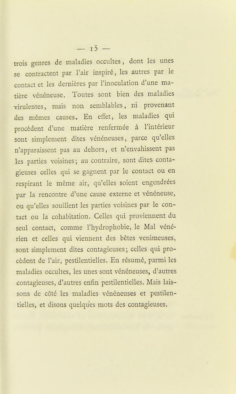 trois genres de maladies occultes, dont les unes se contractent par l'air inspiré, les autres par le contact et les dernières par l'inoculation d'une ma- tière vénéneuse. Toutes sont bien des maladies virulentes, mais non semblables, ni provenant des mêmes causes. En effet, les maladies qui procèdent d'une matière renfermée à l'intérieur sont simplement dites vénéneuses, parce qu'elles n'apparaissent pas au dehors, et n'envahissent pas les parties voisines; au contraire, sont dites conta- gieuses celles qui se gagnent par le contact ou en respirant le même air, qu'elles soient engendrées par la rencontre d'une cause externe et vénéneuse, ou qu'elles souillent les parties voisines par le con- tact ou la cohabitation. Celles qui proviennent du seul contact, comme l'hydrophobie, le Mal véné- rien et celles qui viennent des bêtes venimeuses, sont simplement dites contagieuses; celles qui pro- cèdent de l'air, pestilentielles. En résumé, parmi les maladies occultes, les unes sont vénéneuses, d'autres contagieuses, d'autres enfin pestilentielles. Mais lais- sons de côté les maladies vénéneuses et pestilen- tielles, et disons quelques mots des contagieuses.
