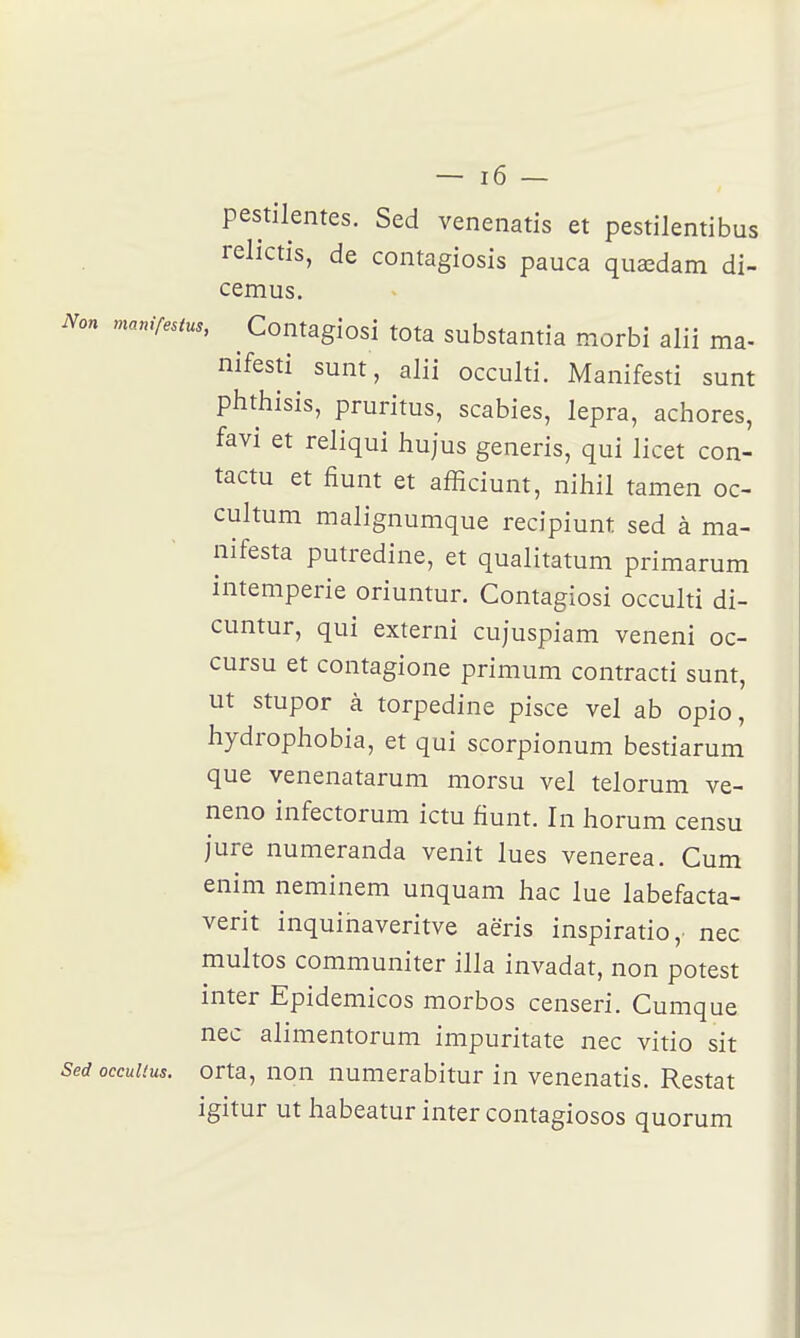 pestilentes. Sed venenatis et pestilentibus rehctis, de contagiosis pauca quœdam di- cemus. Non manifestus, ^ Contagiosi tota substaiitia morbi alii ma- nifesti sunt, alii occulti. Manifesti sunt phthisis, pruritus, scabies, lepra, achores, favi et reliqui liujus generis, qui licet con- tacta et fiunt et afficiunt, nihil tamen oc- cultum malignumque recipiunt sed à ma- nifesta putredine, et qualitatum primarum intempérie oriuntur. Contagiosi occulti di- cuntur, qui externi cujuspiam veneni oc- cursu et contagione primum contracti sunt, ut stupor à torpedine pisce vel ab opio, hydrophobia, et qui scorpionum bestiarum que venenatarum morsu vel telorum ve- neno infectorum ictu fiunt. In horum censu jure numeranda venit lues venerea. Cum enim neminem unquam liac lue labefacta- verit inquiriaveritve aëris inspiratio,. nec multos communiter illa invadat, non potest inter Epidemicos morbos censeri. Cumque nec alimentorum impuritate nec vitio sit Sed occuUus. orta, non numerabitur in venenatis. Restât igitur ut habeatur inter contagiosos quorum