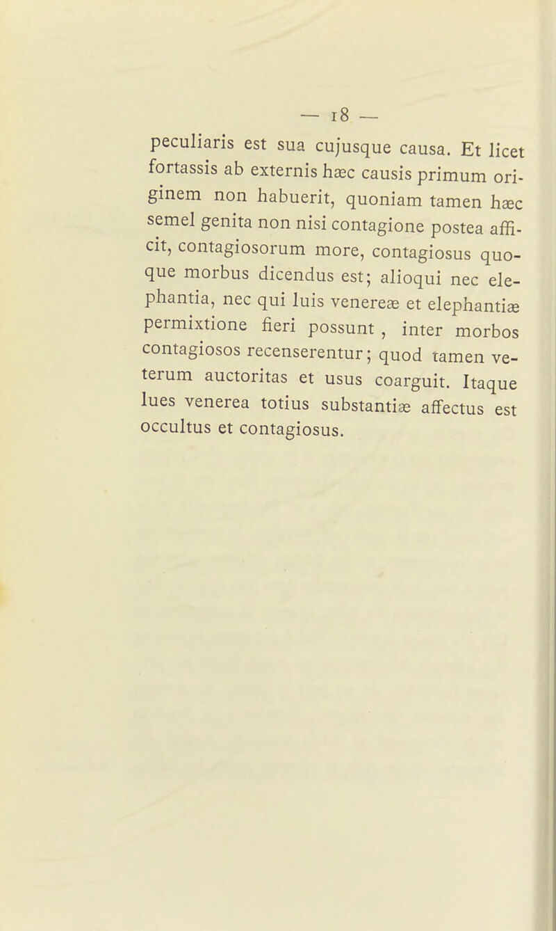 peculiaris est sua cujusque causa. Et licet fortassis ab externis hœc causis primum ori- ginem non habuerit, quoniam tamen haec semel genita non nisi contagione postea affi- cit, contagiosorum more, contagiosus quo- que morbus dicendus est; alioqui nec ele- phantia, nec qui luis venereœ et elephantiae permixtione fieri possunt , inter morbos contagiosos recenserentur ; quod tamen ve- terum auctoritas et usus coarguit. Itaque lues venerea totius substanticc afFectus est occultus et contagiosus.