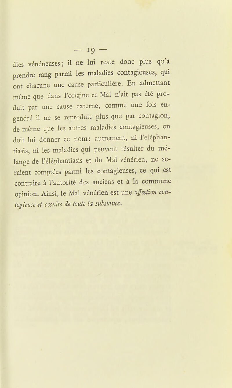 dies vénéneuses; il ne lui reste donc plus qu'à prendre rang parmi les maladies contagieuses, qui ont chacune une cause particulière. En admettant même que dans l'origine ce Mal n'ait pas été pro- duit par une cause externe, comme une fois en- gendré il ne se reproduit plus que par contagion, de même que les autres maladies contagieuses, on doit lui donner ce nom; autrement, ni l'éléphan- tiasis, ni les maladies qui peuvent résulter du mé- lange de l'éléphantiasis et du Mal vénérien, ne se- raient comptées parmi les contagieuses, ce qui est contraire à l'autorité des anciens et à la commune opinion. Ainsi, le Mal vénérien est une affection con- tagieuse et occulte de toute la substance.
