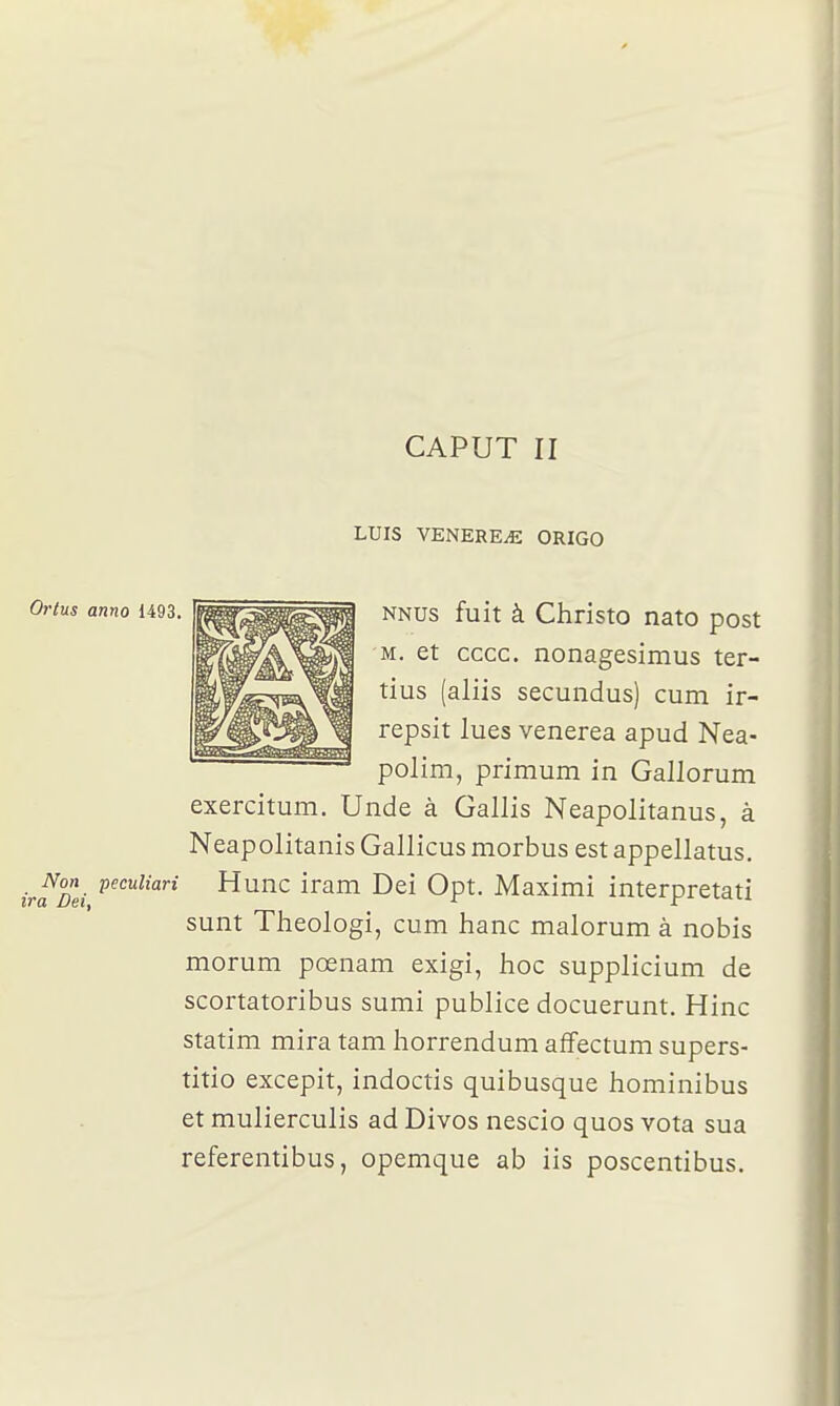 CAPUT II LUIS VENEREE ORIGO Oi'tus anno 1493. Non peculiari ira Dei, NNUs fuit à Christo nato post M. et cccc. nonagesimus ter- tius (aliis secundus) cum ir- repsit lues venerea apud Nea- polim, primum in Gallorum exercitum. Unde à Gallis Neapolitanus, à Neapolitanis Gallicus morbus est appellatus. Hune iram Dei Opt, Maximi interpretati sunt Theologi, cum hanc malorum à nobis morum pœnam exigi, hoc supplicium de scortatoribus sumi publiée docuerunt. Hinc statim mira tam horrendum affectum supers- titio excepit, indoctis quibusque hominibus et mulierculis ad Divos nescio quos vota sua referentibus, opemque ab iis poscentibus.