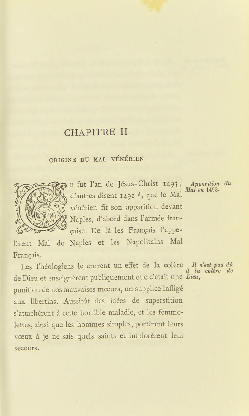 CHAPITRE II ORIGINE DU MAL VENERIEN E fut l'an de Tésus-Christ 1493, ApparUion du . . Mal en 1493. d'autres disent 1492 d, que le Mal vénérien fît son apparition devant Naples, d'abord dans l'armée fran- çaise. De là les Français l'appe- lèrent Mal de Naples et les Napolitains Mal Français. Les Théologiens le crurent un effet de la colère 11 n'est pas dû ° à la colère de de Dieu et enseignèrent publiquement que c'était une Dieu, punition de nos mauvaises moeurs, un supplice infligé aux libertins. Aussitôt des idées de superstition s'attachèrent à cette horrible maladie, et les femme- lettes, ainsi que les hommes simples, portèrent leurs vœux à je ne sais quels saints et implorèrent leur secours.