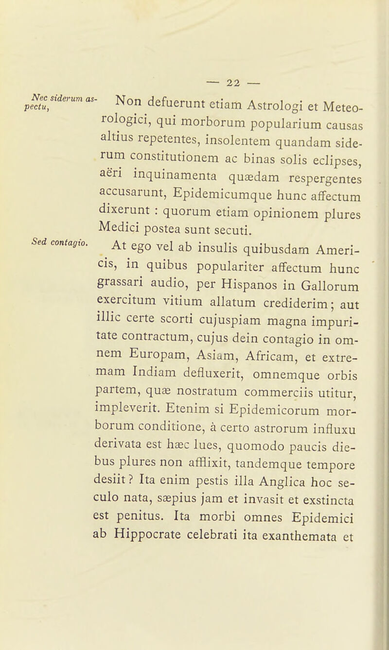 Nec siderum as ^Necsiderum as- Non defuerunt etiam Astrologi et Meteo- rologici, qui morborum popularium causas altius repetentes, insolentem quandam side- rum constitutionem ac binas solis éclipses, aëri inquinamenta quaedam respergentes accusarunt, Epidemicumque liunc affectum dixerunt : quorum etiam opinionem plures Medici postea sunt secuti. Sed contagio. ^ At ego vel ab insulis quibusdam Ameri- cis, in quibus populariter affectum hune grassari audio, per Hispanos in Gallorum exercitum vitium allatum crediderim; aut illic certe scorti cujuspiam magna impuri- tate contractum, cujus dein contagio in om- nem Europam, Asiam, Africam, et extre- mam Indiam defluxerit, omnemque orbis partem, quœ nostratum commerciis utitur, impleverit. Etenim si Epidemicorum mor- borum conditione, à certo astrorum influxu derivata est liEec lues, quomodo paucis die- bus plures non afflixit, tandemque tempore desiit ? Ita enim pestis illa Anglica hoc se- culo nata, saspius jam et invasit et exstincta est penitus. Ita morbi omnes Epidemici ab Hippocrate celebrati ita exanthemata et