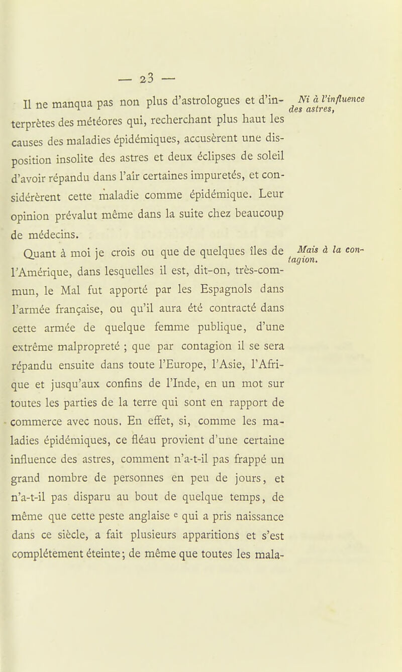 Il ne manqua pas non plus d'astrologues et d'in- ^ «/W terprètes des météores qui, recherchant plus haut les causes des maladies épidémiques, accusèrent une dis- position insolite des astres et deux éclipses de soleil d'avoir répandu dans l'air certaines impuretés, et con- sidérèrent cette maladie comme épidémique. Leur opinion prévalut même dans la suite chez beaucoup de médecins. Quant à moi ie crois ou que de quelques îles de ^ais à la ^ i i i tagion. l'Amérique, dans lesquelles il est, dit-on, très-com- mun, le Mal fut apporté par les Espagnols dans l'armée française, ou qu'il aura été contracté dans cette armée de quelque femme publique, d'une extrême malpropreté ; que par contagion il se sera répandu ensuite dans toute l'Europe, l'Asie, l'Afri- que et jusqu'aux confins de l'Inde, en un mot sur toutes les parties de la terre qui sont en rapport de commerce avec nous. En effet, si, comme les ma- ladies épidémiques, ce fléau provient d'une certaine influence des astres, comment n'a-t-il pas frappé un grand nombre de personnes en peu de jours, et n'a-t-il pas disparu au bout de quelque temps, de même que cette peste anglaise e qui a pris naissance dans ce siècle, a fait plusieurs apparitions et s'est complètement éteinte ; de même que toutes les mala-