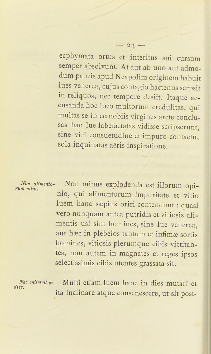 ecphymata ortus et interitus sui cursum semper absolvunt. At aut ab uno aut admo- dum paucis apud Neapolim originem habuit lues venerea, cujus contagio hactenus serpsit in reliquos, nec tempore desiit. Itaque ac- cusanda hoc loco multorum credulitas, qui multas se in cœnobiis virgines arcte conclu- sas hac lue labefactatas vidisse scripserunt, sine viri consuetudine et impure contactu, sola inquinatas aëris inspiratione. i Non aiimento- Non minus explodenda est illorum ooi- um vitto. , c nio, qui alimentorum impuritate et vitio luem hanc saepius oriri contendunt : quasi vero nunquam antea putridis et vitiosis ali- mentis usi sint homines, sine lue venerea, aut haec in plebeios tantum et infim£e sortis homines, vitiosis plerumque cibis victitan- tes, non autem in magnâtes et reges ipsos selectissimis cibis mentes grassata sit. Nec mitescit in Multi etiam luem hanc in dies mutari et ita inclinare atque consenescere, ut sit post-
