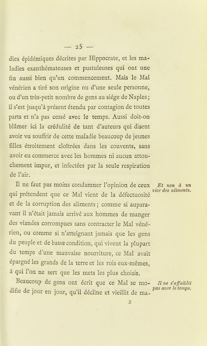 dies épidémiques décrites par Hippocrate, et les ma- ladies exanthémateuses et pustuleuses qui ont une fin aussi bien qu'un commencement. Mais le Mal vénérien a tiré son origine ou d'une seule personne, ou d'un très-petit nombre de gens au siège de Naples ; il s'est jusqu'à présent étendu par contagion de toutes parts et n'a pas cessé avec le temps. Aussi doit-on blâmer ici la crédulité de tant d'auteurs qui disent avoir vu souffrir de cette maladie beaucoup de jeunes filles étroitement cloîtrées dans les couvents, sans avoir eu commerce avec les hommes ni aucun attou- chement impur, et infectées par la seule respiration de l'air. Il ne faut pas moins condamner l'opinion de ceux Et non à un , ,, , . , , , , «îc^ des aliments. qui prétendent que ce Mal vient de la défectuosité et de la corruption des aliments ; comme si aupara- vant il n'était jamais arrivé aux hommes de manger des viandes corrompues sans contracter le Mal véné- rien, ou comme si n'atteignant jamais que les gens du peuple et de basse condition, qui vivent la plupart du temps d'une mauvaise nourriture, ce Mal avait épargné les grands de la terre et les rois eux-mêmes, à qui l'on ne sert que les mets les plus choisis. Beaucoup de gens ont écrit que ce Mal se mo- il ne s'affaiblit j-c^ j • . pas avec le temps. difae de jour en jour, qu'il décline et vieillit de ma- 2
