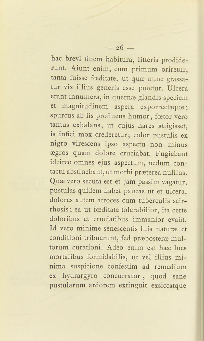 hac brevi finem habitura, litteris prodide- runt. Aiunt enim, cum primum oriretur, tanta fuisse fœditate, ut quœ nunc grassa- tur vix illius generis esse putetur. Ulcéra erant innumera, in quernœ glandis speciem et magnitudinem aspera exporrectaque ; spurcus ab iis profluens humor, fœtor vero tantus exhalans, ut cujus nares atrigisset, is infici mox crederetur; color pustulis ex nigro virescens ipso aspectu non minus asgros quam dolore cruciabat. Fugiebant idcirco omnes ejus aspectum, nedum con- tactu abstinebant, ut morbi praeterea nullius. Qua3 vero secuta est et jam passim vagatur, pustulas quidem habet paucas ut et ulcéra, dolores autem atroces cum tuberculis scir- rhosis ; ea ut fœditate tolerabilior, ita certe doloribus et cruciatibus immanior evafit, Id vero minime senescentis luis naturae et conditioni tribuerunt, fed prœposteras mul- torum curationi. Adeo enim est haec lues mortalibus formidabilis, ut vel illius mi- nima suspicione confestim ad remedium ex hydrargyro concurratur , quod sane pustularum ardorem extinguit exsiccatque