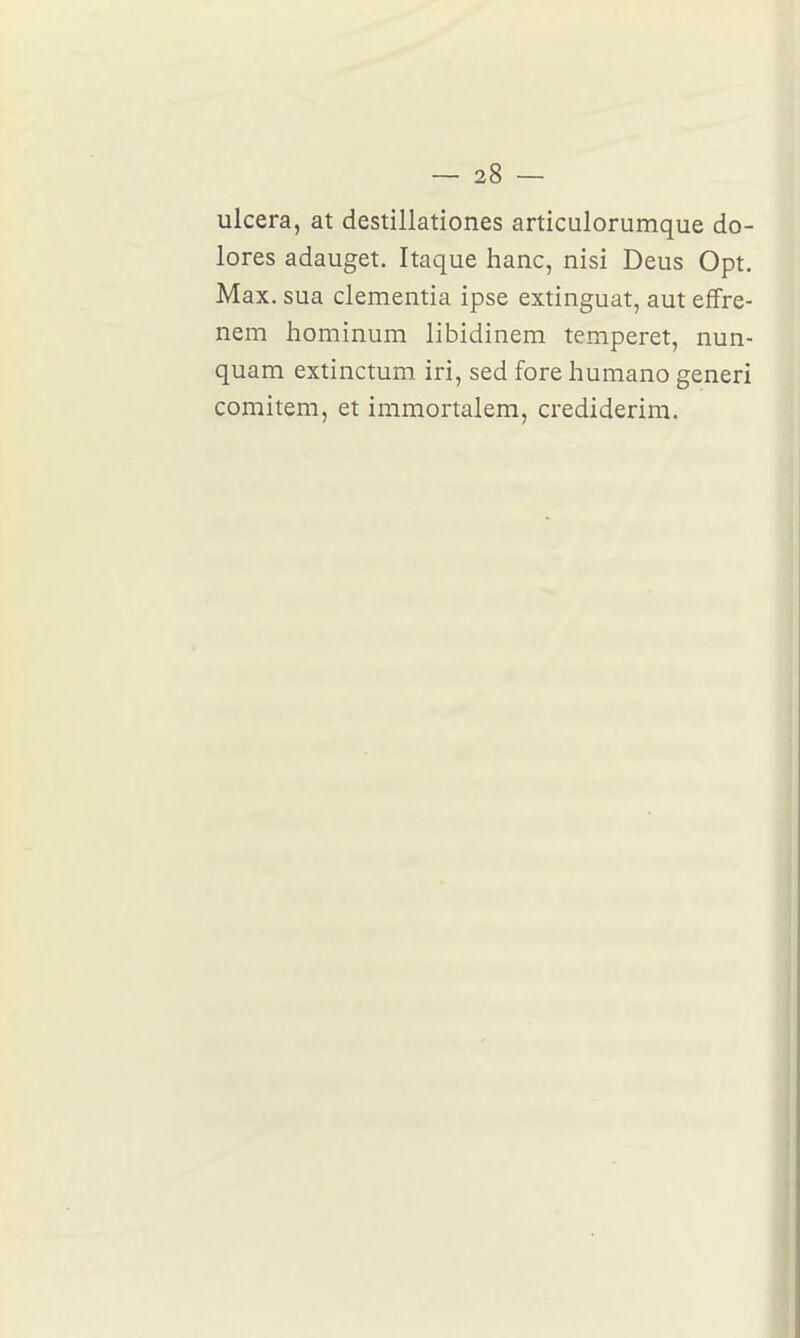 ulcéra, at destillationes articulorumque do- lores adauget. Itaque hanc, nisi Deus Opt. Max. sua clementia ipse extinguat, aut effre- nem hominum libidinem temperet, nun- quam extinctum iri, sed fore humano generi comitem, et immortalem, crediderim.