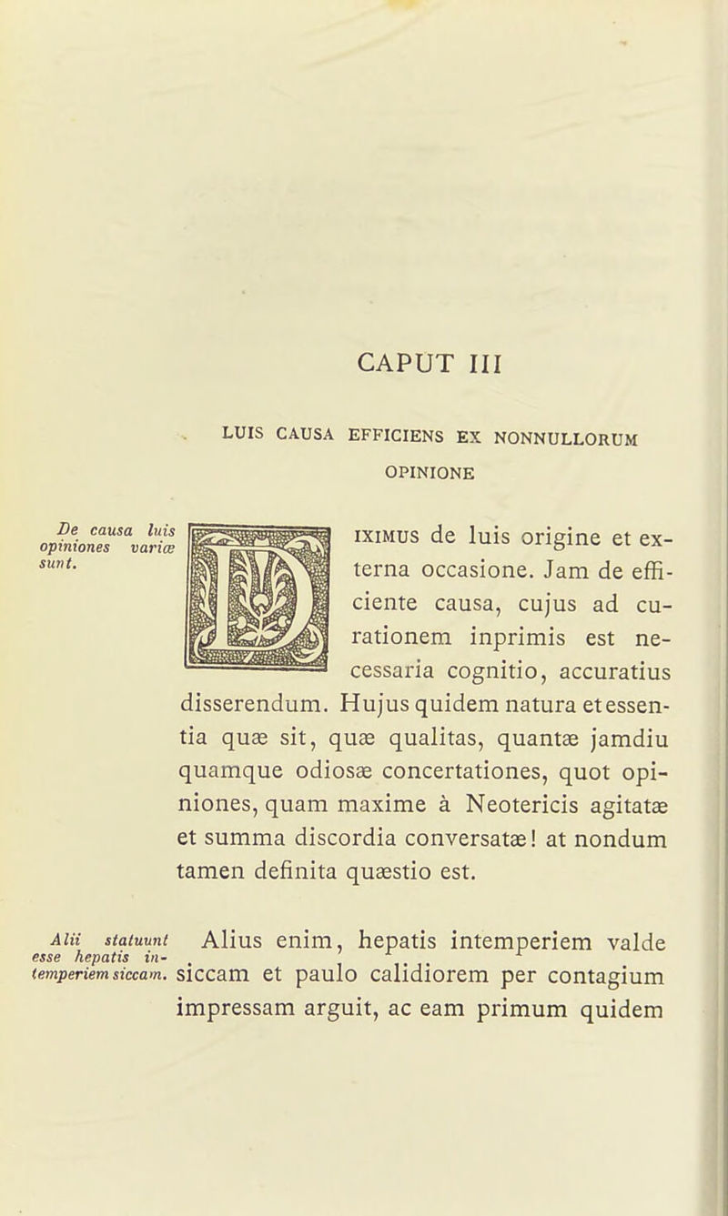 LUIS CAUSA EFFICIENS EX NONNULLORUM OPINIONE ixiMus de luis origine et ex- terna occasione. Jam de effi- ciente causa, cujus ad cu- rationem inprimis est ne- cessaria cognitio, accuratius disserendum. Hujus quidem natura etessen- tia quas sit, quœ qualitas, quantae jamdiu quamque odiosas concertationes, quot opi- niones, quam maxime à Neotericis agitatœ et summa discordia conversatœ! at nondum tamen definita quaestio est. Aiii staïuuni Alius enim, hepatis intemperiem valde esse hepatis in- , (emperiem siccam. siccam et paulo calidiorcm per contagium impressam arguit, ac eam primum quidem