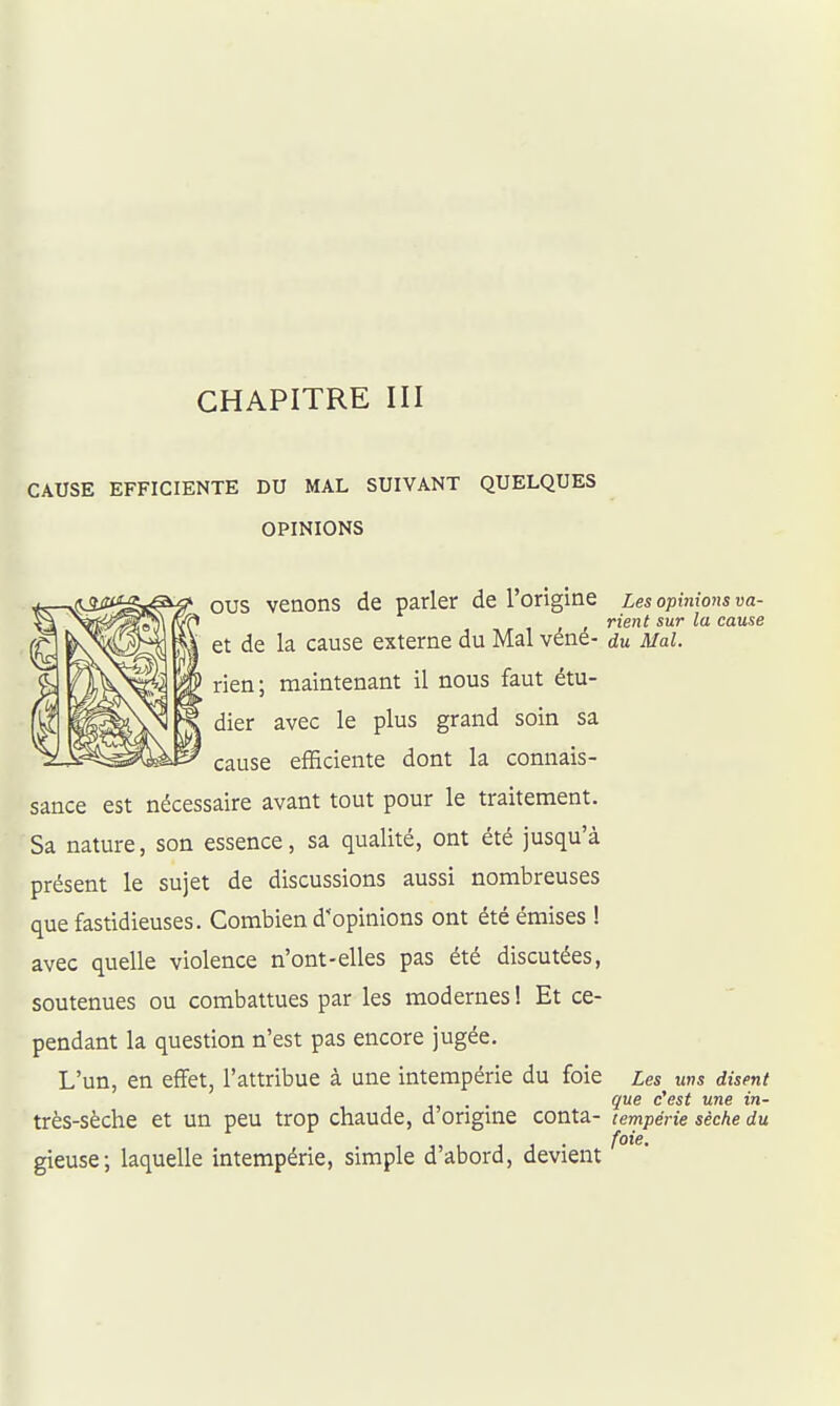 CHAPITRE III CAUSE EFFICIENTE DU MAL SUIVANT QUELQUES OPINIONS eus venons de parler de l'origine Les opinions va- , rient sur la cause et de la cause externe du Mal vené- du Mal. rien ; maintenant il nous faut étu- dier avec le plus grand soin sa cause efficiente dont la connais- sance est nécessaire avant tout pour le traitement. Sa nature, son essence, sa qualité, ont été jusqu'à présent le sujet de discussions aussi nombreuses que fastidieuses. Combien d'opinions ont été émises ! avec quelle violence n'ont-elles pas été discutées, soutenues ou combattues par les modernes ! Et ce- pendant la question n'est pas encore jugée. L'un, en effet, l'attribue à une intempérie du foie Les uns disent . . que c'est une in- très-sèche et un peu trop chaude, d origuie conta- lempérie sèche du gieuse; laquelle intempérie, simple d'abord, devient