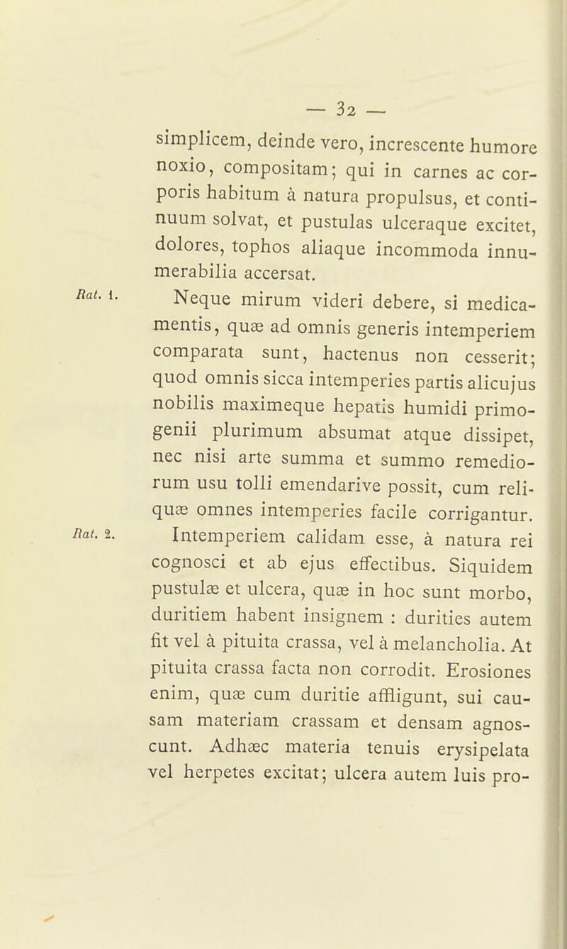 simplicem, deinde vero, increscente humore noxio, compositam; qui in carnes ac cor- poris habitum à natura propulsus, et conti- nuum solvat, et pustulas ulceraque excitet, dolores, tophos aliaque incommoda innu- merabilia accersat. Neque mirum videri debere, si medica- mentis, quae ad omnis generis intemperiem comparata sunt, hactenus non cessent; quod omnis sicca intempéries partis alicujus nobilis maximeque hepaiis humidi primo- genii plurimum absumat atque dissipet, nec nisi arte summa et summo remedio- rum usu tolli emendarive possit, cum reli- quae omnes intempéries facile corrigantur. Intemperiem calidam esse, à natura rei cognosci et ab ejus efifectibus. Siquidem pustulœ et ulcéra, quse in hoc sunt morbo, duritiem habent insignem : durities autem fit vel à pituita crassa, vel à melancholia. At pituita crassa facta non corrodit. Erosiones enim, quas cum duritie affligunt, sui cau- sam materiam crassam et densam agnos- cunt, AdhcBC materia tenuis erysipelata vel herpetes excitât; ulcéra autem luis pro-