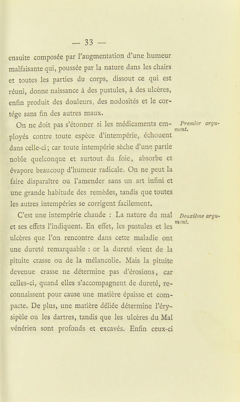 ensuite composée par l'augmentation d'une humeur malfaisante qui, poussée par la nature dans les chairs et toutes les parties du corps, dissout ce qui est réuni, donne naissance à des pustules, à des ulcères, enfin produit des douleurs, des nodosités et le cor- tège sans fin des autres maux. On ne doit pas s'étonner si les médicaments em- Premier argu- ment. ployés contre toute espèce d'intempérie, échouent dans celle-ci ; car toute intempérie sèche d'une partie noble quelconque et surtout du foie, absorbe et évapore beaucoup d'humeur radicale. On ne peut la faire disparaître ou l'amender sans un art infini et une grande habitude des remèdes, tandis que toutes les autres intempéries se corrigent facilement. C'est une intempérie chaude : La nature du mal Deuxième argu- ât ses effets l'indiquent. En effet, les pustules et les ' ulcères que l'on rencontre dans cette maladie ont une dureté remarquable : or la dureté vient de la pituite crasse ou de la mélancolie. Mais la pituite devenue crasse ne détermine pas d'érosions, car celles-ci, quand elles s'accompagnent de dureté, re- connaissent pour cause une matière épaisse et com- pacte. De plus, une matière déUée détermine l'éry- sipèle ou les dartres, tandis que les ulcères du Mal vénérien sont profonds et excavés. Enfin ceux-ci