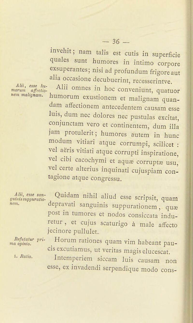 invehit ; nam talis est cutis in superficie quales sunt humores in intimo corpore exsuperantes; nisi ad profundum frigoreaut alia occasione decubuerint, recesserintve. morum ^affecth- ^^^^ omncs in hoc conveniunt, quatuor ne,n malignam. humorum exustionem et malignam quan- dam affectionem antecedentem causam esse luis, dum nec dolores nec pustulas excitât, conjunctam vero et continentem, dum illa jam protulerit; humores autem in hune modum vitiari atque corrumpi, scilicet : vel aëris vitiati atque corrupti inspiratione, vel cibi cacochymi et aquae corruptœ usu, vel certe alterius inquinati cujuspiam con- tagione atque congressu. Alii, esse san- Quidam nihil aliud esse «îrrînçi'f m.nry, guiinssuppuraiio- anu-u. c&bc SCripsit, quam depravati sanguinis suppurationem, quae post in tumores et nodos consiccata indu- retur, et cujus scaturigo à maie affecte jecinore pullulet. JtiLT . ^^t^ones quam vim habeant pau- cis excutiamus, ut veritas magis elucescat. Intemperiem siccam luis causam non esse, ex invadendi serpendique modo cons- 1. Uatio.