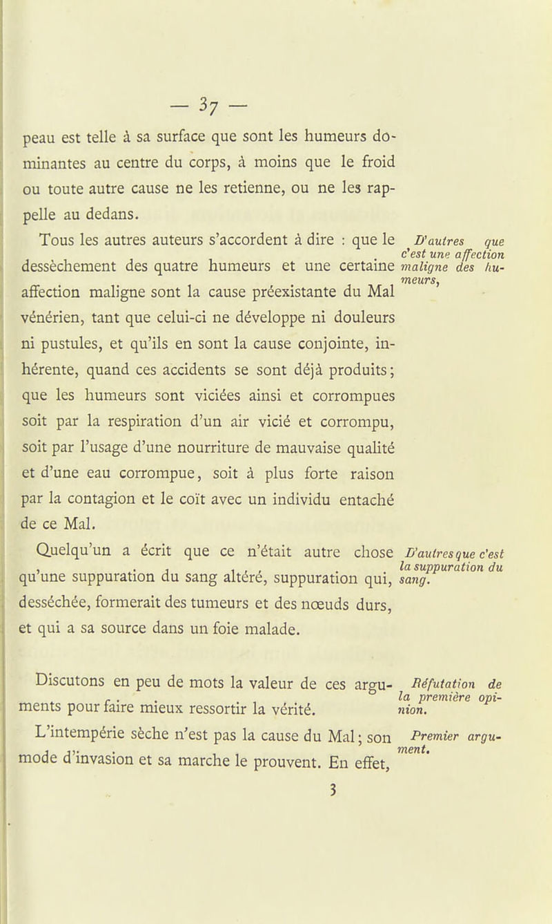 peau est telle à sa surface que sont les humeurs do- minantes au centre du corps, à moins que le froid ou toute autre cause ne les retienne, ou ne les rap- pelle au dedans. Tous les autres auteurs s'accordent à dire : que le D'autres que c'est une affection dessèchement des quatre humeurs et une certaine maligne des /m- affection maligne sont la cause préexistante du Mal ' vénérien, tant que celui-ci ne développe ni douleurs ni pustules, et qu'ils en sont la cause conjointe, in- hérente, quand ces accidents se sont déjà produits ; que les humeurs sont viciées ainsi et corrompues soit par la respiration d'un air vicié et corrompu, soit par l'usage d'une nourriture de mauvaise quaUté et d'une eau corrompue, soit à plus forte raison par la contagion et le coït avec un individu entaché de ce Mal. Quelqu'un a écrit que ce n'était autre chose D'autres que c'est , . j , , , . lo. suppuration du qu une suppuration du sang altéré, suppuration qui, sang. desséchée, formerait des tumeurs et des noeuds durs, et qui a sa source dans un foie malade. Discutons en peu de mots la valeur de ces argu- Réfutation de - . . la première opi- ments pour iaire mieux ressortir la vérité. nion. L'intempérie sèche n'est pas la cause du Mal; son Premier argu- mode d'invasion et sa marche le prouvent. En effet, 3