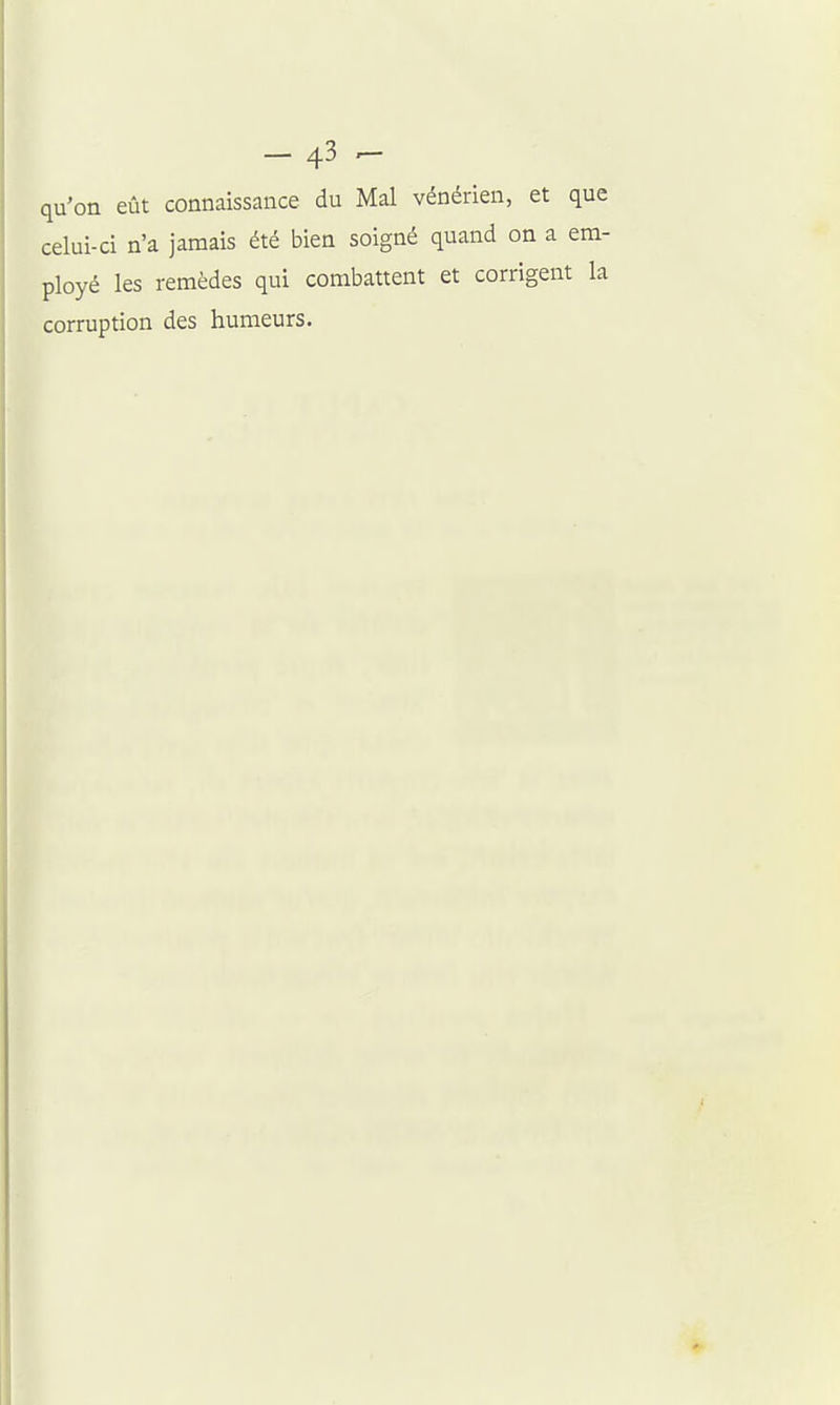qu'on eût connaissance du Mal vénérien, et que celui-ci n'a jamais été bien soigné quand on a em- ployé les remèdes qui combattent et corrigent la corruption des humeurs.
