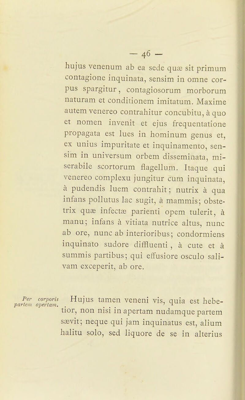-46 - liujus venenum ab ea sede quas sit primum contagione inquinata, sensim in omne cor- pus spargitur, contagiosorum morborum naturam et conditionem imitaturn. Maxime autem venereo contrahitur concubitu, à quo et nomen invenit et ejus frequentatione propagata est lues in hominum genus et, ex unius impuritate et inquinamento, sen- sim in universum orbem disseminata, mi- serabile scortorum flagellum. Itaque qui venereo complexu jungitur cum inquinata, à pudendis luem contrahit : nutrix à qua infans pollutus lac sugit, à mammis; obste- trix quae infectée parienti opem tulerit, à manu; infans à vitiata nutrice altus, nunc ab ore, nunc ab interioribus; condormiens inquinato sudore diffluenti , à cute et à summis partibus; qui efîusiore osculo sali- vam exceperit, ab ore. Per corporis Hujus tameu veueui vis, quia est hebe- rlem apertam, . _ J L '■'^^•^^ tior, non nisi in apertam nudamque partem saevit; neque qui jam inquinatus est, alium halitu solo, sed liquore de se in alterius