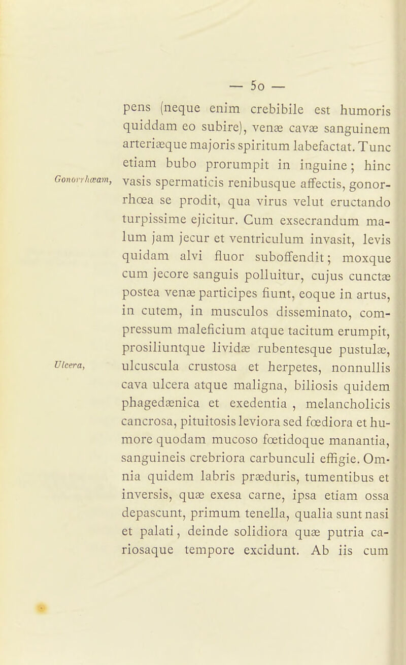 pens (neque enim crebibile est humoris quiddam eo subire), vente cavas sanguinem arteriœque majoris spiritum labefactat. Tune etiam bubo prorumpit in inguine ; hinc Gonorrhœam, yasis spcrmaticis renibusque affectis, gonor- rhœa se prodit, qua virus velut eructando turpissime ejicitur. Cum exsecrandum ma- lum jam jecur et ventriculum invasit, levis quidam alvi fluor suboffendit ; moxque cum jecore sanguis polluitur, cujus cunctœ postea venae participes fiunt, eoque in artus, in cutem, in musculos disseminato, com- pressum maleficium atque tacitum erumpit, prosiliuntque lividœ rubentesque pustulse, Ulcéra, ulcuscula crustosa et herpetes, nonnullis cava ulcéra atque maligna, biliosis quidem phagedaenica et exedentia , melancholicis cancrosa, pituitosis leviora sed fœdiora et hu- more quodam mucoso fœtidoque manantia, sanguineis crebriora carbunculi effigie. Om- nia quidem labris prceduris, tumentibus et inversis, quee exesa carne, ipsa etiam ossa depascunt, primum tenella, qualia sunt nasi et palati, deinde solidiora quse putria ca- riosaque tempore excidunt. Ab iis cum