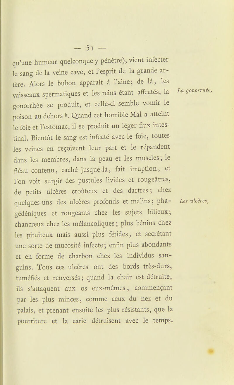 qu'une humeur quelconque y pénètre), vient infecter le sang de la veine cave, et l'esprit de la grande ar- tère. Alors le bubon apparaît à l'aine; de là, les vaisseaux spermatiques et les reins étant affectés, la La gonorrhée, gonorrhée se produit, et celle-ci semble vomir le poison au dehors k. Q.uand cet horrible Mal a atteint le foie et l'estomac, il se produit un léger flux intes- tinal. Bientôt le sang est infecté avec le foie, toutes les veines en reçoivent leur part et le répandent dans les membres, dans la peau et les muscles; le fléau contenu, caché jusque-là, fait irruption, et l'on voit surgir des pustules livides et rougeâtres, de petits ulcères croûteux et des dartres ; chez quelques-uns des ulcères profonds et malins ; pha- Les ulcères, gédéniques et rongeants chez les sujets bilieux; chancreux chez les mélancoUques ; plus bénins chez les pituiteux mais aussi plus fétides, et sécrétant une sorte de mucoshé infecte; enfin plus abondants et en forme de charbon chez les individus san- guins. Tous ces ulcères ont des bords très-durs, tuméfiés et renversés ; quand la chair est détruite, ils s'attaquent aux os eux-mêmes, commençant par les plus minces, comme ceux du nez et du palais, et prenant ensuite les plus résistants, que la pourriture et la carie détruisent avec le temps.
