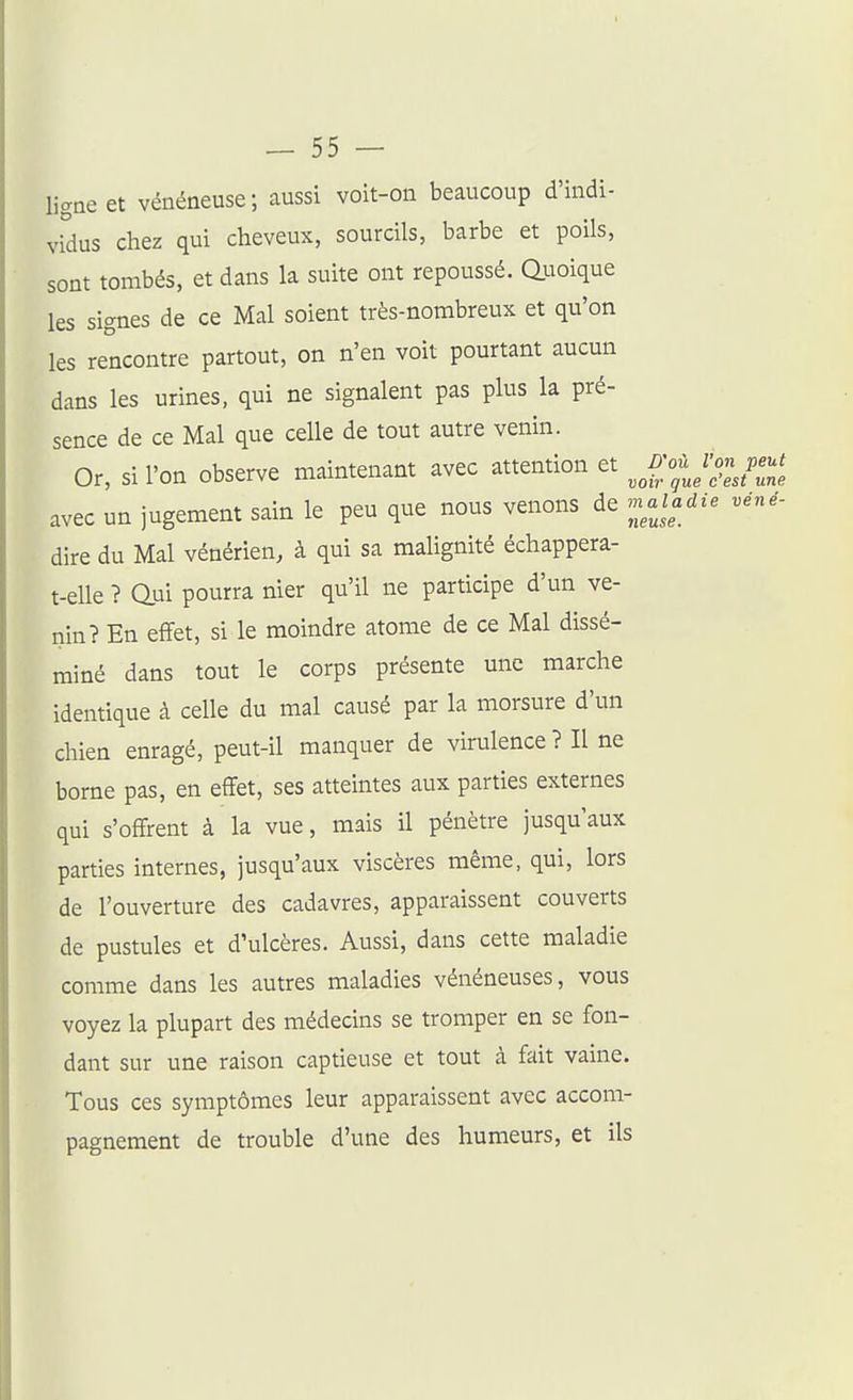 ligne et vénéneuse; aussi voit-on beaucoup d'indi- vidus chez qui cheveux, sourcils, barbe et poils, sont tombés, et dans la suite ont repoussé. Quoique les signes de ce Mal soient très-nombreux et qu'on les rencontre partout, on n'en voit pourtant aucun dans les urines, qui ne signalent pas plus la pré- sence de ce Mal que celle de tout autre venin. Or, si l'on observe maintenant avec attention et j;fJo-J2i avec un jugement sain le peu que nous venons de ^naladie véné- dire du Mal vénérien, à qui sa malignité échappera- t-elle ? aui pourra nier qu'il ne participe d'un ve- nin? En effet, si le moindre atome de ce Mal dissé- miné dans tout le corps présente une marche identique à celle du mal causé par la morsure d'un chien enragé, peut-il manquer de virulence ? Il ne borne pas, en effet, ses atteintes aux parties externes qui s'offrent à la vue, mais il pénètre jusqu'aux parties internes, jusqu'aux viscères même, qui, lors de l'ouverture des cadavres, apparaissent couverts de pustules et d'ulcères. Aussi, dans cette maladie comme dans les autres maladies vénéneuses, vous voyez la plupart des médecins se tromper en se fon- dant sur une raison captieuse et tout à fait vaine. Tous ces symptômes leur apparaissent avec accom- pagnement de trouble d'une des humeurs, et ils