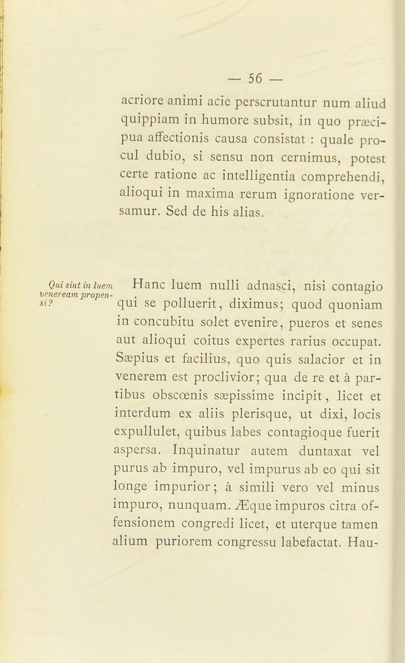 acriore animi acie perscrutantur num aliud quippiam in humore subsit, in quo praeci- pua affectionis causa consistât : quale pro- cul dubio, si sensu non cernimus, potest certe ratione ac intelligentia comprehendi, alioqui in maxima rerum ignoratione ver- samur. Sed de his alias. Quisint in luem Hauc lucm nulli aduasci, nisi contagio vmeream propen- , qui se polluerit, diximus; quod quoniam in concubitu solet evenire, pueros et senes aut alioqui coitus expertes rarius occupât. Saepius et facilius, quo quis salacior et in venerem est proclivior; qua de re et à par- tibus obscœnis ssepissime incipit, licet et interdum ex aliis plerisque, ut dixi, locis expullulet, quibus labes contagioque fuerit aspersa. Inquinatur autem duntaxat vel purus ab impuro, vel impurus ab eo qui sit longe impurior; à simili vero vel minus impuro, nunquam. ^que impuros citra of- fensionem congredi licet, et uterque tamen alium puriorem congressu labefactat. Hau-