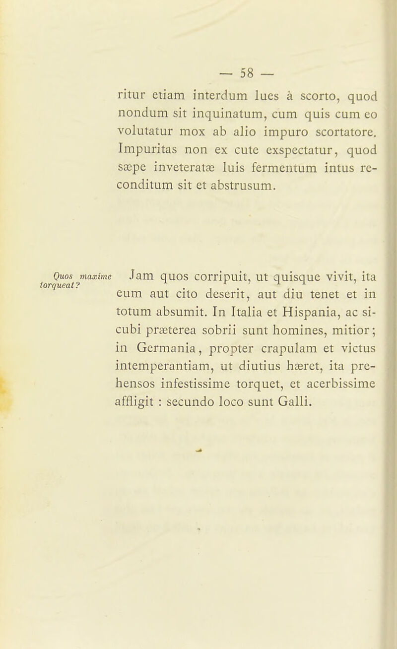 ritur etiam interdum lues à scorto, quod nondum sit inquinatum, cum quis cum eo volutatur mox ab alio impuro scortatore. Impuritas non ex cute exspectatur, quod sœpe inveteralae luis fermentum intus re- conditum sit et abstrusum. Quos maxime Jam quos corripuit, ut quisque vivit, ita iorqueat? . r 7 i i 7 eum aut cito deserit, aut diu tenet et m totum absumit. In Italia et Hispania, ac si- cubi praeterea sobrii sunt homines, mitior ; in Germania, propter crapulam et victus intemperantiam, ut diutius laœret, ita pre- hensos infestissime torquet, et acerbissime affligit : secundo loco sunt Galli.