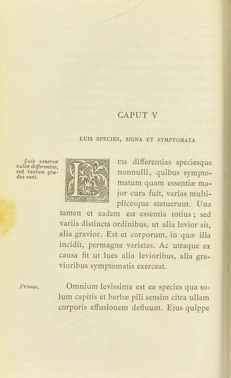 CAPUT V LUIS SPECIES, SIGNA ET SYMPTOMaTA uis difFerentias speciesque nonnulli, quibus sympto- matum qaarn essentice ma- jor cura fuit, varias multi- plicesque statuerunt. Una tamen et eadem est essentia totius ; sed variîs distincta ordinibus, ut alia levior sit, alia gravior. Est et corporum, in quœ illa incidit, permagna varietas. Ac utraque ex causa fit ut lues alia levioribus, alia gra- vioribus symptomatis exerceat. Primus, Omnium levissima est ea species qua so- lum capitis et barbae pili sensim citra ullam corporis effusionem defluunt. Ejus quippe sed I